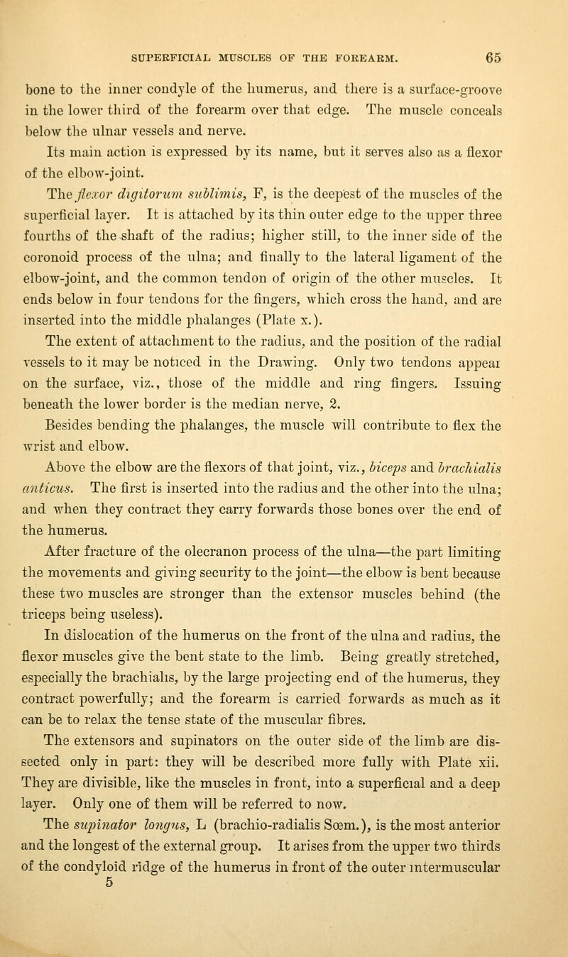 bone to the inner condyle of the humerus, and there is a surface-groove in the lower third of the forearm over that edge. The muscle conceals below the ulnar vessels and nerve. Its main action is expressed by its name, but it serves also as a flexor of the elbow-Joint. Tlieflexoi^ digitorum suUimis, F, is the deepest of the muscles of the superficial layer. It is attached by its thin outer edge to the upper three fourths of the shaft of the radius; higher still, to the inner side of the coronoid process of the ulna; and finally to the lateral ligament of the elbow-joint, and the common tendon of origin of the other muscles. It ends below in four tendons for the fingers, which cross the hand, and are inserted into the middle phalanges (Plate x.). The extent of attachment to the radius, and the position of the radial vessels to it may be noticed in the Drawing. Only two tendons appear on the surface, viz., those of the middle and ring fingers. Issuing beneath the lower border is the median nerve, 2. Besides bending the phalanges, the muscle will contribute to flex the wrist and elbow. Above the elbow are the flexors of that joint, viz., biceps and hracliialis anticus. The first is inserted into the radius and the other into the ulna; and when they contract they carry forwards those bones over the end of the humerus. After fracture of the olecranon process of the ulna—the part limiting the movements and giving security to the joint—the elbow is bent because these two muscles are stronger than the extensor muscles behind (the triceps being useless). In dislocation of the humerus on the front of the ulna and radius, the flexor muscles give the bent state to the limb. Being greatly stretched, especially the brachialis, by the large projecting end of the humerus, they contract powerfully; and the forearm is carried forwards as much as it can be to relax the tense state of the muscular fibres. The extensors and supinators on the outer side of the limb are dis- sected only in part: they will be described more fully with Plate xii. They are divisible, like the muscles in front, into a superficial and a deep layer. Only one of them will be referred to now. ThQ supinator longns, L (brachio-radialis Soem.), is the most anterior and the longest of the external group. It arises from the upper two thirds of the condyloid ridge of the humerus in front of the outer intermuscular