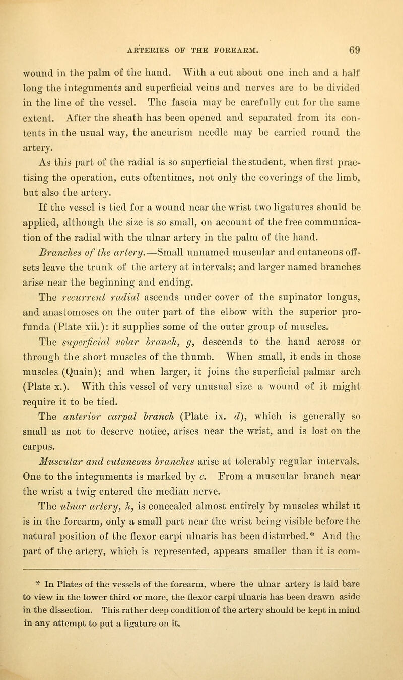 wound in the palm of the liand. AVith a cut about one inch and a half long the integuments and superficial veins and nerves are to be divided in the line of the vessel. The fascia may be carefully cut for the same extent. After the sheath has been opened and separated from its con- tents in the usual way, the aneurism needle may be carried round the artery. As this part of the radial is so superficial the student, when first prac- tising the operation, cuts oftentimes, not only the coverings of the limb, but also the artery. If the vessel is tied for a wound near the wrist two ligatures should be applied, although the size is so small, on account of the free communica- tion of the radial with the ulnar artery in the palm of the hand. Brandies of tlie artery.—Small unnamed muscular and cutaneous off- sets leave the trunk of the artery at intervals; and larger named branches arise near the beginning and ending. The recurrent radial ascends under cover of the supinator longus, and anastomoses on the outer part of the elbow with the superior pro- funda (Plate xii.): it supplies some of the outer group of muscles. The superficial volar hrancli, g, descends to the hand across or through the short muscles of the thumb. When small, it ends in those muscles (Quain); and when larger, it joins the superficial palmar arch (Plate X.). With this vessel of very unusual size a wound of it might require it to be tied. The anterior carpal branch (Plate ix. d), which is generally so small as not to deserve notice, arises near the wrist, and is lost on the carpus. Muscular and cutaneous branches arise at tolerably regular intervals. One to the integuments is marked by c. From a muscular branch near the wrist a twig entered the median nerve. The ulnar artery, h, is concealed almost entirely by muscles whilst it is in the forearm, only a small part near the wrist being visible before the natural position of the flexor carpi ulnaris has been disturbed. * And the part of the artery, which is represented, appears smaller than it is com- * In Plates of the vessels of the forearm, where the ulnar artery is laid bare to view in the lower third or more, the flexor carpi ulnaris has been drawn aside in the dissection. This rather deep condition of the artery should be kept in mind in any attempt to put a ligature on it.