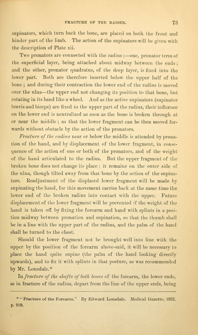supinators, which turn back the bone, are phiced on both the front and hinder part of the limb. The action of the supinators will be given with the description of Plate xii. Two pronators are connected with the radius ;—one, pronator teres of the superficial layer, being attached about midway between the ends; and the other, pronator quadratus, of the deep layer, is fixed into the lower part. Both are therefore inserted below the upper half of the bone ; and during their contraction the lower end of the radius is moved over the ulna—the u]iper end not changing its position to that bone, but rotating in its band like a wheel. And as the active supinators (supinator brevis and biceps) are fixed to the upper part of the radius, their influence on the lower end is neutralized as soon as the bone is broken through at or near the middle ; so that the lower fragment can be then moved for- wards without obstacle by the action of the pronators. Fracture of the radius near or below the middle is attended by prona- tion of the hand, and by displacement of the lower fragment, in conse- quence of the action of one or both of the pronators, and of the weight of the hand articulated to the radius. But the upper fragment of the broken bone does not change its place ; it remains on the outer side of the ulna, though tilted away from that bone by the action of the supina- tors. Keadjustment of the displaced lower fragment will be made by supinating the hand, for this movement carries back at the same time the lower end of the broken radius into contact with the uj)per. Future displacement of the lower fragment will be prevented if the weight of the hand is taken off by fixing the forearm and hand with splints in a posi- tion midway between pronation and supination, so that the thumb shall be in a line with the upper part of the radius, and the palm of the hand shall be turned to the chest. Should the lower fragment not be brought well into line with the upper by the position of the forearm above-said, it will be necessary to place the hand quite supine (the palm of the hand looking directly upwards), and to fix it with splints in that posture, as was recommended by Mr. Lonsdale. * \n fracture of the shafts ofhoth hones of the forearm, the lower ends, as in fracture of the radius, de|)art from the line of the upper ends, being * Fracture of the Forearm. By Edward Lonsdale. Medical Gazette, 1832, p. 910.