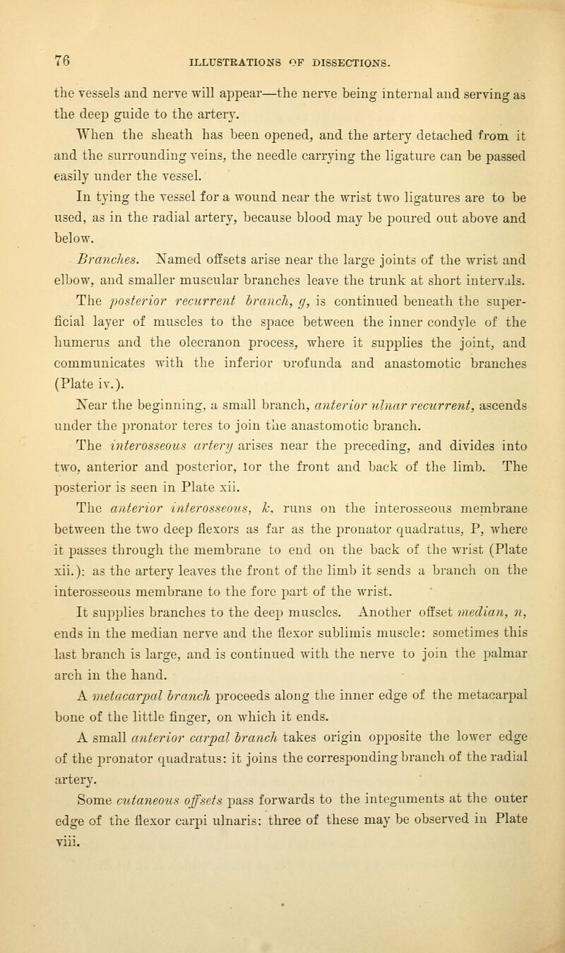 the vessels and nerve will appear—the nerve being internal and serving as the deep guide to the artery. When the sheath has been opened, and the artery detached from it and the surrounding veins, the needle carrying the ligature can be passed easily under the vessel. In tying the vessel for a wound near the wrist two ligatures are to be used, as in the radial artery, because blood may be poured out above and below. Branches. Named offsets arise near the large joints of the wrist and elbow, and smaller muscular branches leave the trunk at short intervals. The posterior recurrent Iranch, g, is continued beneath the super- ficial layer of muscles to the space between the inner condyle of the humerus and the olecranon process, where it supplies the joint, and communicates with the inferior i^rofunda and anastomotic branches (Plate iv.). Xear the beginning, u small branch, anterior ulnar recurrent, ascends under the joronator teres to join the anastomotic branch. The interosseous artery arises near the preceding, and divides into two, anterior and posterior, lor the front and back of the limb. The posterior is seen in Plate xii. The anterior interosseous, Tc. runs on the interosseous membrane between the two deep flexors as far as the pronator quadratus, P, where it passes through the membrane to end on the back of the wrist (Plate xii.): as the artery leaves the front of the limb it sends a branch on the interosseous membrane to the fore part of the wrist. It supplies branches to the deep muscles. Another offset median, n, ends in the median nerve and the flexor sublimis muscle: sometimes this last branch is large, and is continued with the nerve to join the j)almar arch in the hand. A metacarpal branch proceeds along the inner edge of the metacarpal bone of the little finger, on which it ends. A small anterior carpal branch takes origin opposite the lower edge of the pronator quadratus: it joins the corresponding branch of the radial artery. Some cutaneous offsets pass forwards to the integuments at the outer edge of the flexor carpi ulnaris: three of these may be observed in Plate viii.