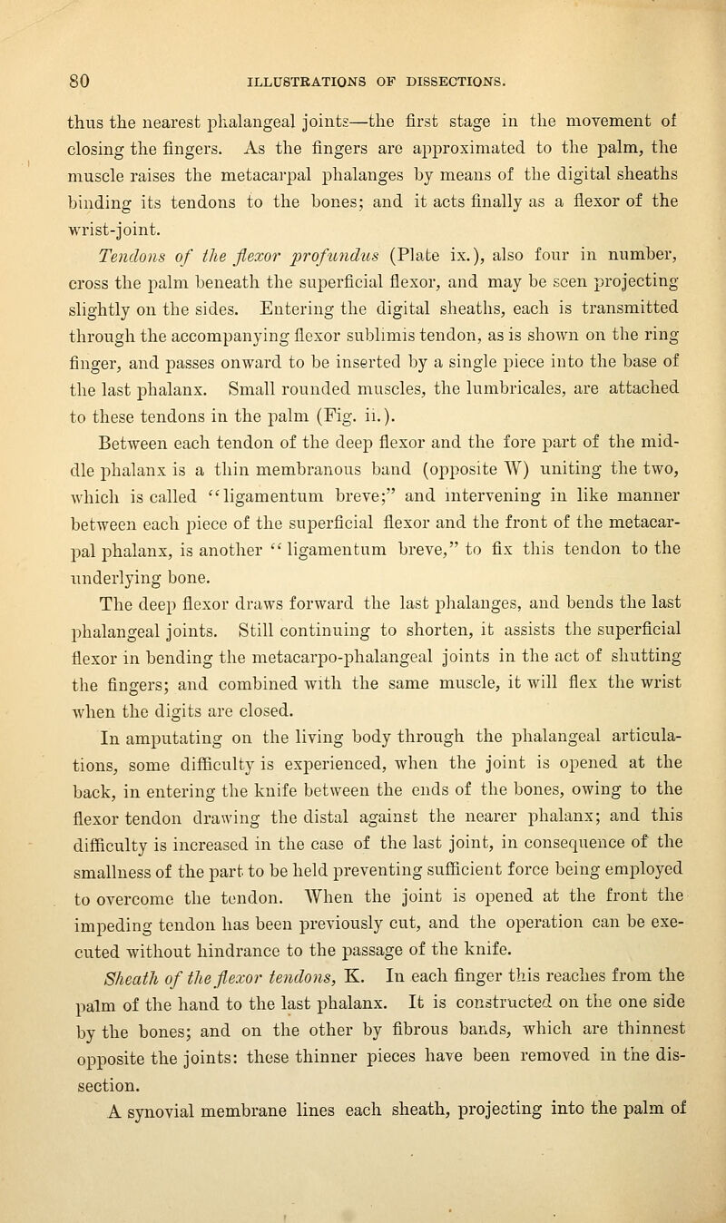thus the nearest phalangeal joints—the first stage in the movement of closing the fingers. As the fingers are approximated to the palm, the muscle raises the metacarpal phalanges by means of the digital sheaths binding its tendons to the bones; and it acts finally as a flexor of the wrist-joint. Tendons of tlie flexor profundus (Plate ix.), also four in number, cross the palm beneath the superficial flexor, and may be seen projecting slightly on the sides. Entering the digital sheaths, each is transmitted through the accompanying flexor sublimis tendon, as is shown on the ring finger, and passes onward to be inserted by a single piece into the base of the last phalanx. Small rounded muscles, the lumbricales, are attached to these tendons in the palm (Fig. ii.). Between each tendon of the deep flexor and the fore part of the mid- dle phalanx is a thin membranous band (opposite W) uniting the two, which is called '^ligamentum breve; and intervening in like manner between each piece of the superficial flexor and the front of the metacar- pal phalanx, is another  ligamentum breve, to fix this tendon to the underlying bone. The deep flexor draws forward the last phalanges, and bends the last phalangeal joints. Still continuing to shorten, it assists the superficial flexor in bending the metacarpo-phalangeal joints in the act of shutting the fingers; and combined with the same muscle, it will flex the wrist when the digits are closed. In amputating on the living body through the phalangeal articula- tions, some difficulty is experienced, when the joint is opened at the back, in entering the knife between the ends of the bones, owing to the flexor tendon drawing the distal against the nearer phalanx; and this difficulty is increased in the case of the last joint, in consequence of the smallness of the part to be held preventing sufficient force being employed to overcome the tendon. When the joint is opened at the front the impeding tendon has been previously cut, and the operation can be exe- cuted without hindrance to the passage of the knife. Sheath of the flexor tendons, K. In each finger this reaches from the palm of the hand to the last phalanx. It is constructed on the one side by the bones; and on the other by fibrous bands, which are thinnest opposite the joints: these thinner pieces have been removed in the dis- section. A synovial membrane lines each sheath, projecting into the palm of