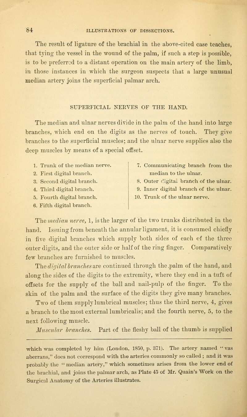 The result of ligature of the brachial in the above-cited case teaches, that tying the vessel in the wound of tlie palm, if such a step is possible, is to be preferred to a distant operation on the main artery of the limb, in those instances in which the surgeon suspects that a large unusual median artery joins the superficial palmar arch. SUPERFICIAL KERVES OF THE HAND. The median and ulnar nerves divide in the palm of the hand into large branches, which end on the digits as the nerves of touch. They give branches to the superficial muscles; and the ulnar nerve supplies also the deep muscles by means of a special offset. 1. Trunk of the median nerve. 2. First digital branch. 3. Second digital branch. 4. Third digital branch. 5. Fourth digital branch. 6. Fifth digital branch. 7. Communicating branch from the median to the ulnar. 8. Outer digital branch of the ulnar. 9. Inner digital branch of the ulnar. 10. Ti-unk of the ulnar nerve. T\\e median nerve, 1, is the larger of the two trunks distributed in the hand. Issuing from beneath the annular ligament, it is consumed chiefly in five digital branches which supply both sides of each of the three outer digits, and the outer side or half of the ring finger. Comparatively few branches are furnished to muscles. The dir/ital h^ancJies are continued through the .palm of the hand, and along the sides of the digits to the extremity, where they end in a tuft of offsets for the supply of the ball and nail-pulp of the finger. To the skin of the palm and the surface of the digits they give many branches. Two of them supply lumbrical muscles; thus the third nerve, 4, gives a branch to the most external lumbricalis; and the fourth nerve, 5, to the next following muscle. Muscular hranclies. Part of the fleshy ball of the thumb is supplied which was completed by him (London, 1850, p. 371). The arteiy named vas aberrans, does not correspond with the arteries commonly so called ; and it was probably the median artery, which sometimes arises from the lower end of the brachial, and joins the palmar arch, as Plate 45 of Mr. Quain's Work on the Surgical Anatomy of the Arteries illustrates.