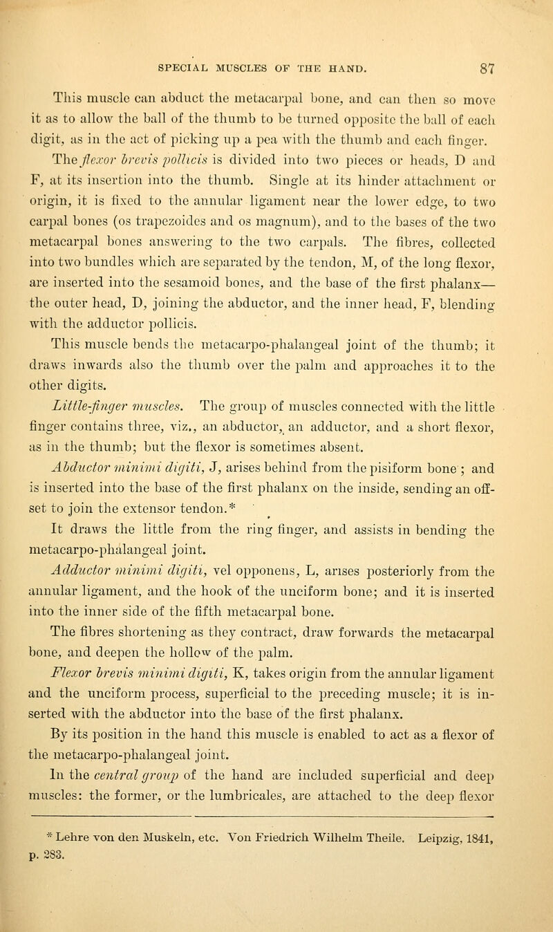 This muscle can abduct the metacarpal bone, and can then so move it as to allow the ball of the thumb to bo turned opposite the ball of each digit, as in the act of picking up a pea Avith the thumb and each finger. The flexor Irevis poUtcis is divided into two pieces or heads, D and F, at its insertion into the thumb. Single at its hinder attachment or origin, it is fixed to the annular ligament near the lower edge, to two carjDal bones (os trapezoides and os magnum), and to the bases of the two metacarpal bones answering to the two carpals. The fibres, collected into two bundles which are separated by the tendon, M, of the long flexor, are inserted into the sesamoid bones, and the base of the first phalanx— the outer head, D, joining the abductor, and the inner head, F, blending with the adductor pollicis. This muscle bends the metacarpo-phalangeal joint of the thumb; it draws inwards also the thumb over the palm and approaches it to the other digits. Little-finger muscles. The group of muscles connected with the little finger contains three, viz., an abductor, an adductor, and a short flexor, as in the thumb; but the flexor is sometimes absent. Abductor minimi digiti, J, arises behind from the pisiform bone ; and is inserted into the base of the first jjhalanx on the inside, sending an off- set to join the extensor tendon.* It draws the little from the ring finger, and assists in bending the metacarpo-phalangeal joint. Adductor minimi digiti, vel opponens, L, arises posteriorly from the annular ligament, and the hook of the unciform bone; and it is inserted into the inner side of the fifth metacarpal bone. The fibres shortening as they contract, draw forwards the metacarpal bone, and deepen the hollow of the palm. Flexor hrevis minimi digiti, K, takes origin from the annular ligament and the unciform jDrocess, superficial to the preceding muscle; it is in- serted with the abductor into the base of the first phalanx. By its position in the hand this muscle is enabled to act as a flexor of the metacarpo-phalangeal joint. In the central group of the hand are included superficial and deep muscles: the former, or the lumbricales, are attached to the deep flexor * Lehre von den Muskeln, etc. Von Friedrich Wilhehn Theile. Leipzig, 1841, p. 283.