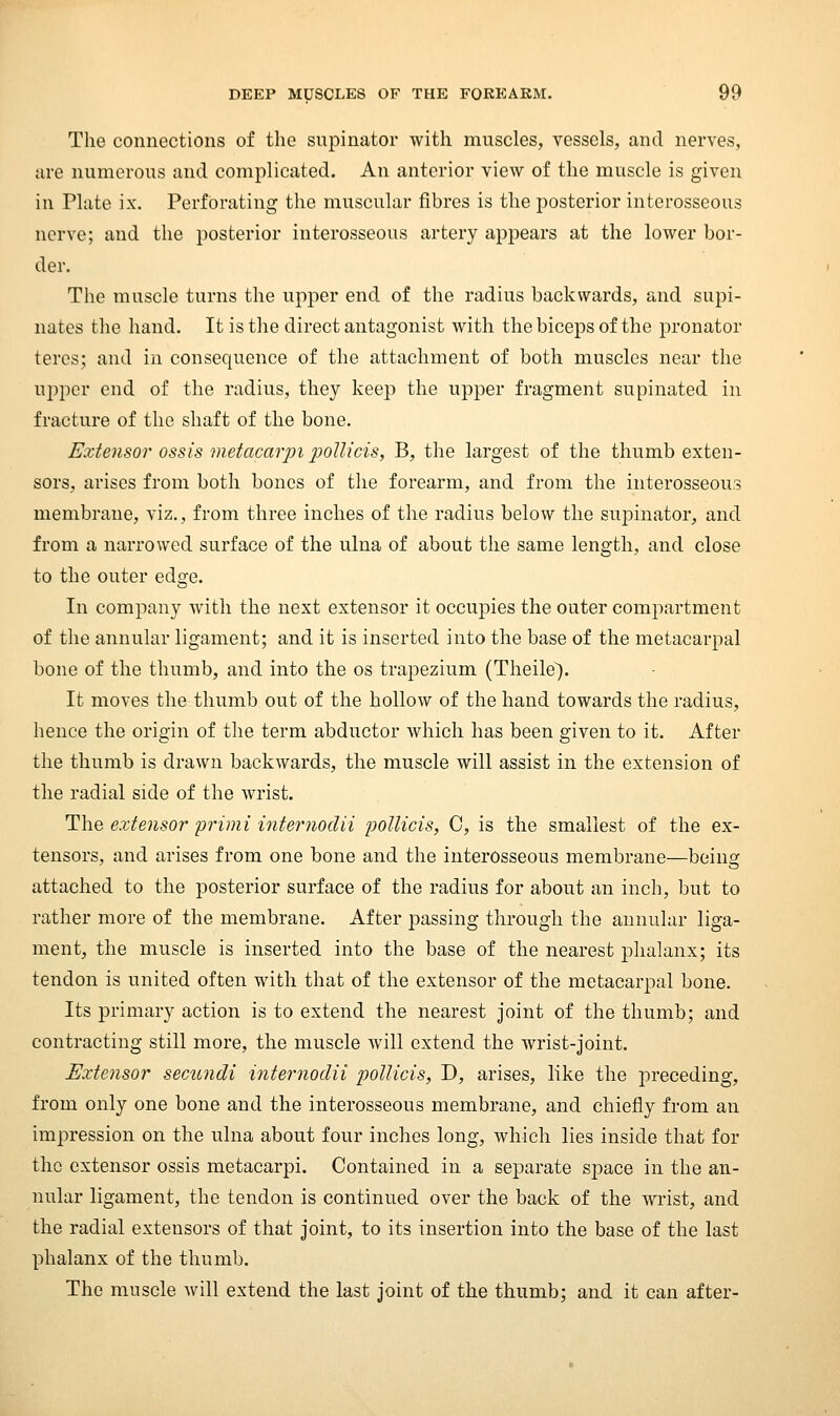 The connections of the supinator with muscles, vessels, and nerves, are numerous and complicated. An anterior view of the muscle is given in Plate ix. Perforating the muscular fibres is the posterior interosseous nerve; and the posterior interosseous artery appears at the lower bor- der. The muscle turns the upper end of the radius backwards, and supi- natcs the hand. It is the direct antagonist with the biceps of the pronator teres; and in consequence of the attachment of both muscles near the upper end of the radius, they keej) the upper fragment supinated in fracture of the shaft of the bone. Extensor ossis metacarjji poinds, B, the largest of the thumb exten- sors, arises from both bones of the forearm, and from the interosseous membrane, viz., from three inches of the radius below the supinator, and from a narrowed surface of the ulna of about the same length, and close to the outer edge. In company with the next extensor it occupies the outer compartment of the annular ligament; and it is inserted into the base of the metacarpal bone of the thumb, and into the os trapezium (Theile). It moves the thumb out of the hollow of the hand towards the radius, hence the origin of the term abductor Avhich has been given to it. After the thumb is drawn backwards, the muscle will assist in the extension of the radial side of the wrist. The exte7isor primi intemodii j^ollicis, C, is the smallest of the ex- tensors, and arises from one bone and the interosseous membrane—being attached to the posterior surface of the radius for about an inch, but to rather more of the membrane. After passing through the annular liga- ment, the muscle is inserted into the base of the nearest phalanx; its tendon is united often with that of the extensor of the metacarpal bone. Its primary action is to extend the nearest joint of the thumb; and contracting still more, the muscle will extend the wrist-joint. Extensor secundi internodii polUcis, D, arises, like the preceding, from only one bone and the interosseous membrane, and chiefly from an impression on the ulna about four inches long, which lies inside that for the extensor ossis metacarpi. Contained in a separate sj^ace in the an- nular ligament, the tendon is continued over the back of the wrist, and the radial extensors of that joint, to its insertion into the base of the last phalanx of the thumb. The muscle will extend the last joint of the thumb; and it can after-