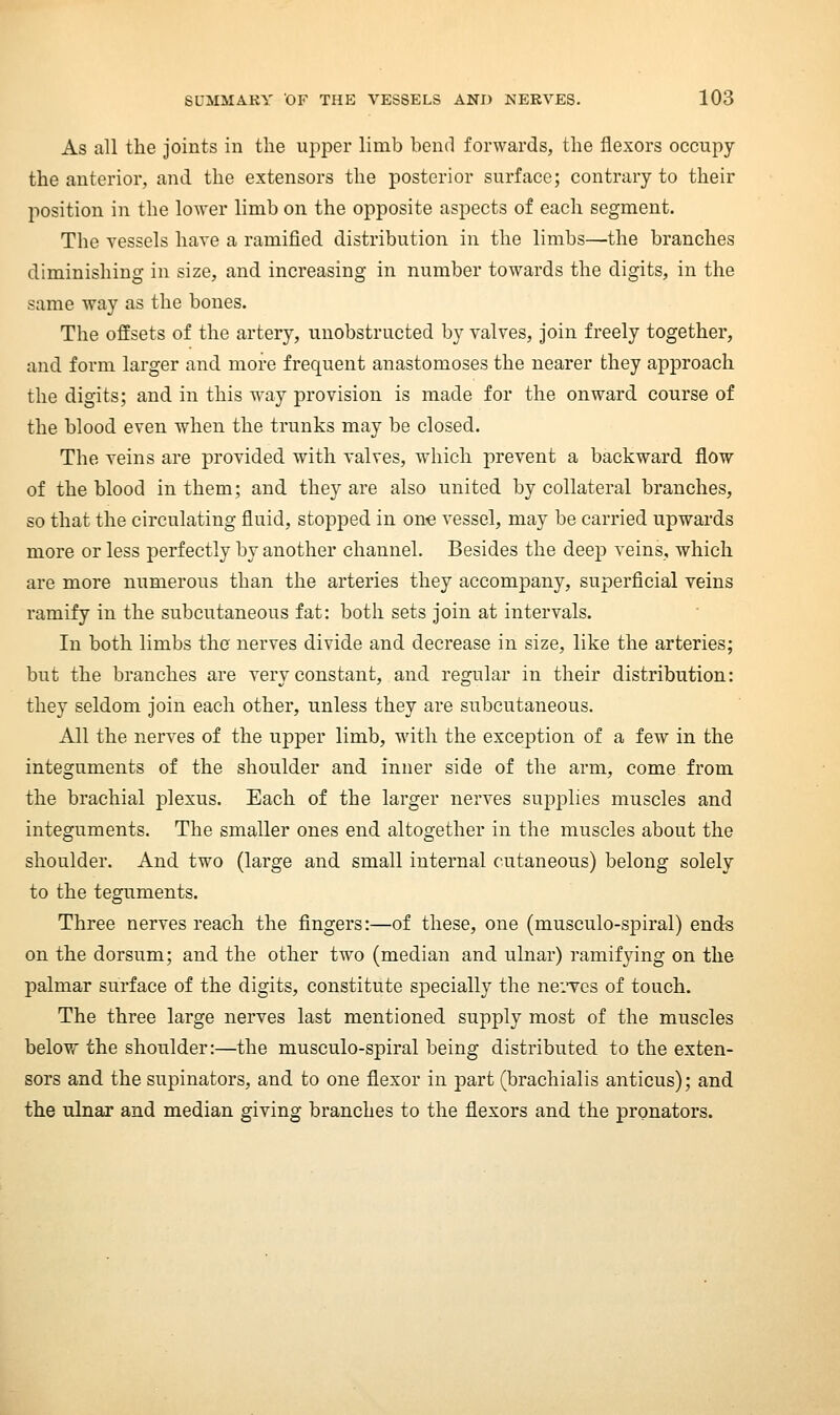 As all the joints in the ujiper limb bend forwards, the flexors occupy the anterior, and the extensors the posterior surface; contrary to their position in the lower limb on the opposite aspects of each segment. The vessels have a ramified distribution in the limbs—the branches diminishing in size, and increasing in number towards the digits, in the same way as the bones. The offsets of the artery, unobstructed by valves. Join freely together, and form larger and more frequent anastomoses the nearer they approach the digits; and in this way provision is made for the onward course of the blood even when the trunks may be closed. The veins are provided with valves, which prevent a backward flow of the blood in them; and they are also united by collateral branches, so that the circulating fluid, stopped in one vessel, may be carried upwards more or less perfectly by another channel. Besides the deep veins, which are more numerous than the arteries they accompany, superficial veins ramify in the subcutaneous fat: both sets join at intervals. In both limbs the nerves divide and decrease in size, like the arteries; but the branches are very constant, and regular in their distribution: they seldom join each other, unless they are subcutaneous. All the nerves of the upper limb, with the exception of a few in the integuments of the shoulder and inner side of the arm, come from the brachial plexus. Each of the larger nerves sup^^lies muscles and integuments. The smaller ones end altogether in the muscles about the shoulder. And two (large and small internal cutaneous) belong solely to the teguments. Three nerves reach the fingers:—of these, one (musculo-spiral) ends on the dorsum; and the other two (median and ulnar) ramifying on the palmar surface of the digits, constitute specially the neiTcs of touch. The three large nerves last mentioned supply most of the muscles below the shoulder:—the musculo-spiral being distributed to the exten- sors and the supinators, and to one flexor in part (brachialis anticus); and the ulnar and median giving branches to the flexors and the pronators.