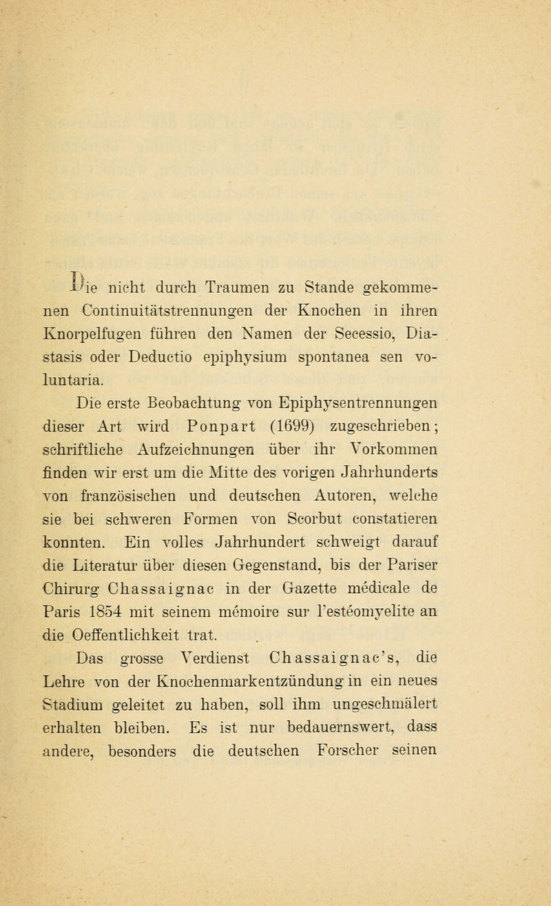 l^ie nicht durch Traumen zu Stande gekomme- nen Continuitätstrennungen der Knochen in ihren Knorpelfugen führen den Namen der Secessio, Dia- stasis oder Deductio epiphysium spontanea sen vo- luntaria. Die erste Beobachtung von Epiphysentrennungen dieser Art wird Ponpart (1699) zugeschrieben; schrifthche Aufzeichnungen über ihr Vorkommen finden wir erst um die Mitte des vorigen Jahrhunderts von französischen und deutschen Autoren, welche sie bei schweren Formen von Scorbut constatieren konnten. Ein volles Jahrhundert schweigt darauf die Literatm' über diesen Gegenstand, bis der Pariser Chirurg Chassaignac in der Gazette medicale de Paris 1854 mit seinem memoire sur Testeomyelite an die Oeffentlichkeit trat. Das grosse Verdienst Ch assaignac's, die Lehre von der Knochenmarkentzündung in ein neues Stadium geleitet zu haben, soll ihm ungeschmälert erhalten bleiben. Es ist nur bedauernswert, dass andere, besonders die deutschen Forscher seinen