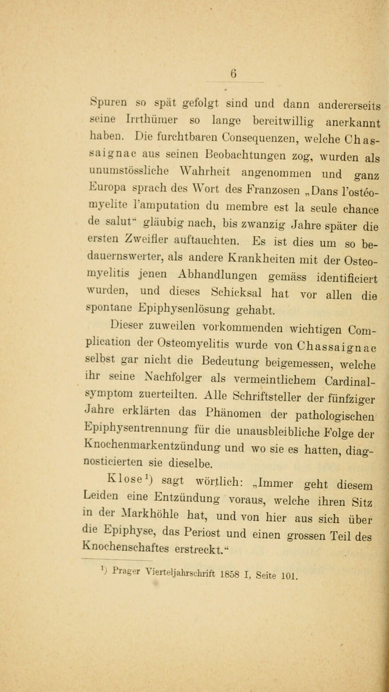 Spuren so spät gefolgt sind und dann andererseits seine Irrthümer so lange bereitwillig anerkannt haben. Die furchtbaren Consequenzen, welche Chas- saignac aus seinen Beobachtungen zog, wurden als unumstössliche Wahrheit angenommen und ganz Europa sprach des Wort des Franzosen „Dans l'osteo- myelite lamputation du membre est la seule chance de saluf gläubig nach, bis zwanzig Jahre später die ersten Zweifler auftauchten. Es ist dies um so be- dauernswerter, als andere Krankheiten mit der Osteo- myelitis jenen Abhandlungen gemäss identificiert wurden, und dieses Schicksal hat vor allen die spontane Epiphysenlösung gehabt. Dieser zuweilen vorkommenden wichtigen Com- plication der Osteomyelitis wurde von Chassaignac selbst gar nicht die Bedeutung beigemessen, w'^lche ihr seine Nachfolger als vermeintlichem Cardinal- symptom zuerteilten. Alle Schriftsteller der fünfziger Jahre erklärten das Phänomen der pathologischen Epiphysentrennung für die unausbleibliche Folge der Knochenmarkentzündung und wo sie es hatten,diag- nosticierten sie dieselbe. Klose 1) sagt wörtlich: „Immer geht diesem Leiden eine Entzündung voraus, welche ihren Sitz in der Markhöhle hat, und von hier aus sich über die Epiphyse, das Periost und einen grossen Teil des Knochenschaftes erstreckt. ^) Prager Vierteljahi-schrift 1858 I, Seite 101.