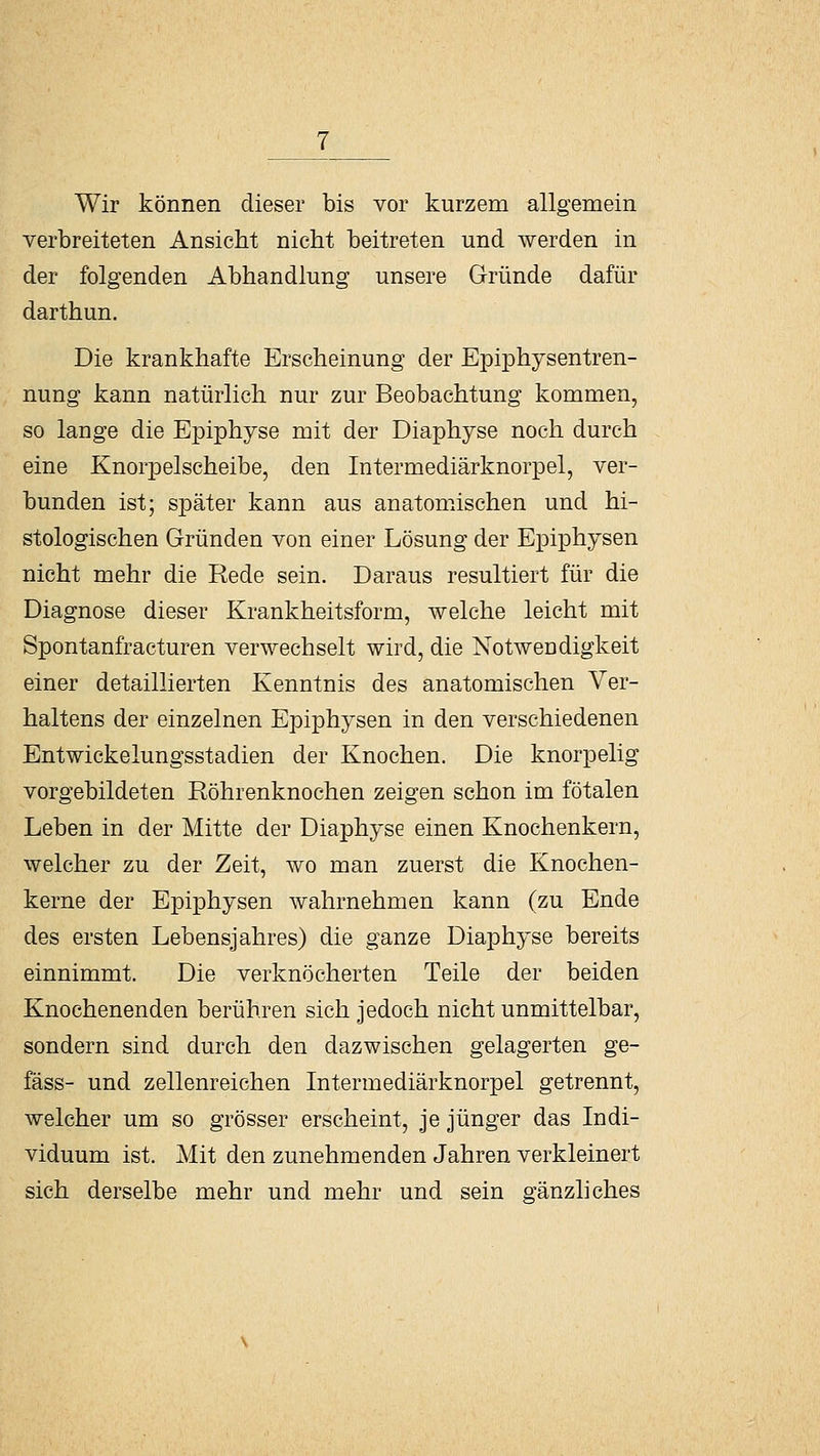 Wir können dieser bis vor kurzem allgemein verbreiteten Ansicht nicht beitreten und werden in der folgenden Abhandlung unsere Gründe dafür darthun. Die krankhafte Erscheinung der Epiphysentren- nung kann natürlich nur zur Beobachtung kommen, so lange die Epiphyse mit der Diaphyse noch durch eine Knorpelscheibe, den Intermediärknorpel, ver- bunden ist; später kann aus anatomischen und hi- stologischen Gründen von einer Lösung der Epiphysen nicht mehr die Rede sein. Daraus resultiert für die Diagnose dieser Krankheitsform, welche leicht mit Spontanfracturen verwechselt wird, die Notwendigkeit einer detaillierten Kenntnis des anatomischen Ver- haltens der einzelnen Epiphysen in den verschiedenen Entwickelungsstadien der Knochen. Die knorpelig vorgebildeten Röhrenknochen zeigen schon im fötalen Leben in der Mitte der Diaphyse einen Knochenkern, welcher zu der Zeit, wo man zuerst die Knochen- kerne der Epiphysen wahrnehmen kann (zu Ende des ersten Lebensjahres) die ganze Diaphyse bereits einnimmt. Die verknöcherten Teile der beiden Knochenenden berühren sich jedoch nicht unmittelbar, sondern sind durch den dazwischen gelagerten ge- fäss- und zellenreichen Intermediärknorpel getrennt, welcher um so grösser erscheint, je jünger das Indi- viduum ist. Mit den zunehmenden Jahren verkleinert sich derselbe mehr und mehr und sein gänzliches