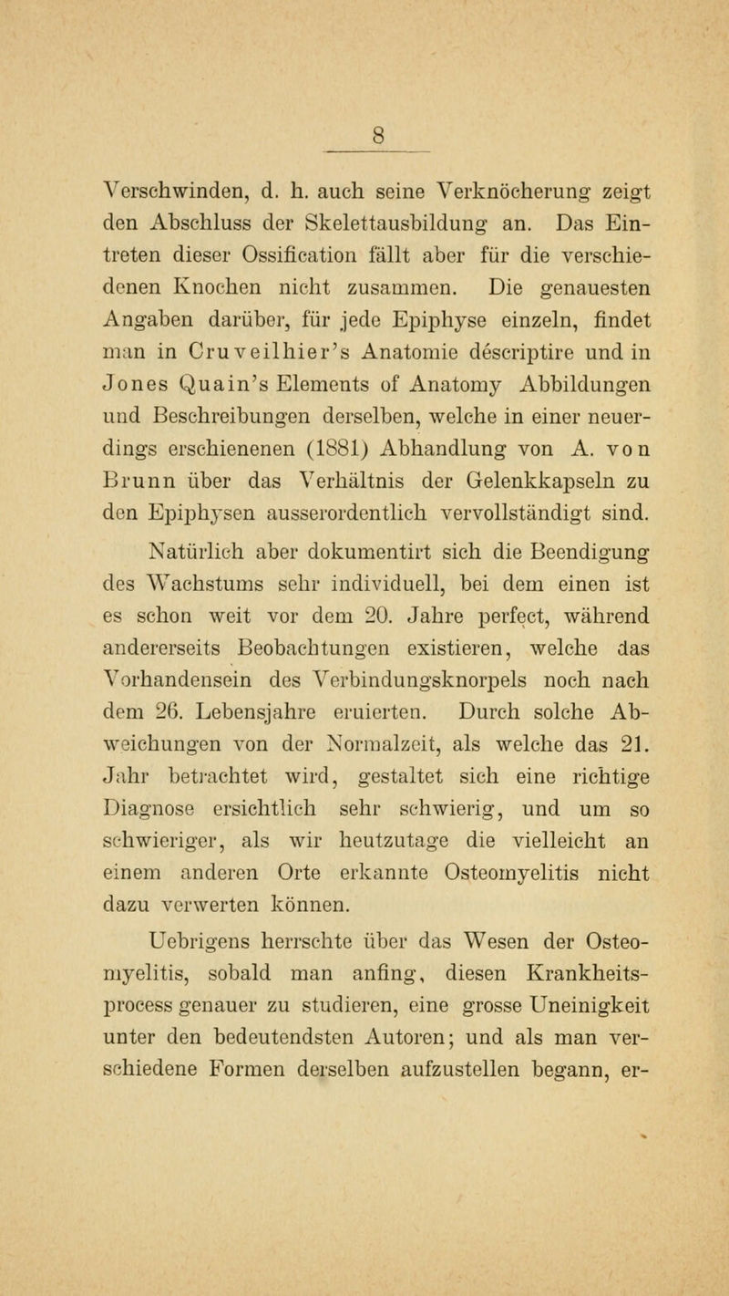 Verschwinden, d. h. auch seine Verknöcherung zeigt den Abschluss der Skelettausbildung an. Das Ein- treten dieser Ossification fällt aber für die verschie- denen Knochen nicht zusammen. Die genauesten Angaben darüber, für jede Epiphyse einzeln, findet man in Cruveilhier's Anatomie descriptire und in Jones Quain's Elements of Anatomy Abbildungen und Beschreibungen derselben, welche in einer neuer- dings erschienenen (1881) Abhandlung von A. von Brunn über das Verhältnis der Gelenkkapseln zu den EpijDhysen ausserordentlich vervollständigt sind. Natürlich aber dokumentirt sich die Beendigung des Wachstums sehr individuell, bei dem einen ist es schon weit vor dem 20. Jahre perfect, während andererseits Beobachtungen existieren, welche das Vorhandensein des Verbindungsknorpels noch nach dem 26. Lebensjahre eruierten. Durch solche Ab- weichungen von der Normalzeit, als welche das 21. Jahr beti-achtet wird, gestaltet sich eine richtige Diagnose ersichtlich sehr schwierig, und um so schwieriger, als wir heutzutage die vielleicht an einem anderen Orte erkannte Osteomyelitis nicht dazu verwerten können. Uebrigens herrschte über das Wesen der Osteo- myelitis, sobald man anfing, diesen Krankheits- process genauer zu studieren, eine grosse Uneinigkeit unter den bedeutendsten Autoren; und als man ver- schiedene Formen derselben aufzustellen begann, er-