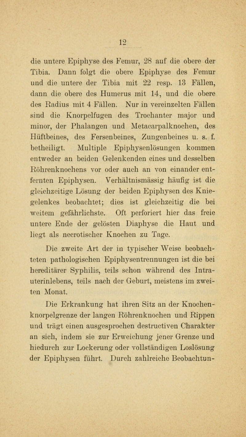 die untere Epiphyse des Femur, 28 auf die obere der Tibia. Dann folgt die obere Eioiphyse des Femur und die untere der Tibia mit 22 resp. 13 Fällen, dann die obere des Humerus mit 14, und die obere des Radius mit 4 Fällen. Nur in vereinzelten Fällen sind die KnorjDelfugen des Trochanter major und minor, der Phalangen und Metacarpalknochen, des Hüftbeines, des Fersenbeines, Zungenbeines u. s. f. betheiligt. Multiple Epiphysenlösungen kommen entweder an beiden Gelenkenden eines und desselben Röhrenknochens vor oder auch an von einander ent- fernten Epiphysen. Verhältnismässig häufig ist die gleichzeitige Lösung der beiden Epiphysen des Knie- gelenkes beobachtet; dies ist gleichzeitig die bei weitem gefährlichste. Oft perforiert hier das freie untere Ende der gelösten Diaphyse die Haut und liegt als necrotischer Knochen zu Tage. Die zweite Art der in typischer Weise beobach- teten pathologischen Epiphysentrennungen ist die bei hereditärer Syphilis, teils schon während des Intra- uterinlebens, teils nach der Geburt, meistens im zwei- ten Monat. Die Erkrankung hat ihren Sitz an der Knochen- knorpelgrenze der langen Röhrenknochen und Rippen und trägt einen ausgesprochen destructiven Charakter an sich, indem sie zur Erweichung jener Grenze und hiedurch zur Lockerung oder vollständigen Loslösung der Epiphysen führt. Durch zahlreiche Beobachtun-