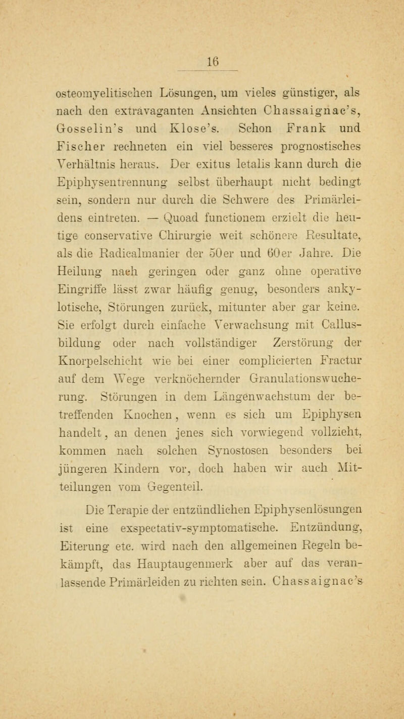 osteomyelitischen Lösungen, um vieles günstiger, als nach den extravaganten Ansichten Chassaignac's, Gosselin's und Klose's. Schon Frank und Fischer rechneten ein viel besseres prognostisches Verhältnis heraus. Der exitus letalis kann durch die Epiphysentrennung selbst überhaupt nicht bedingt sein, sondern nur durch die Schwere des Primärlei- dens eintreten. — Quoad functionem erzielt die heu- tige conservative Chirui-gie weit schönere Resultate, als die Radicalmanier der 50 er und 60 er Jahre. Die Heilung nach geringen oder ganz ohne operative Eingriffe lässt zwar häufig genug, besonders anky- lotische, Störungen zurück, mitunter aber gar keine. Sie erfolgt durch einfache Verwachsung mit Callus- bildung oder nach vollständiger Zerstörung der Knorpelschicht wie bei einer complicierten Fractur auf dem Wege verknöchernder Granulationswuche- rung. Störungen in dem Längenwachstum der be- treffenden Knochen, wenn es sich um Epiphyscn handelt, an denen jenes sich vorwiegend vollzieht, kommen nach solchen Synostosen besonders bei jüngeren Kindern vor, doch haben wir auch Mit- teilungen vom Gegenteil. Die Terapie der entzündlichen Epiphysenlösungen ist eine exspectativ-symptomatische. Entzündung, Eiterung etc. wird nach den allgemeinen Regeln be- kämpft, das Hauptaugenmerk aber auf das veran- lassende Primärleiden zu richten sein. Chassaignac's