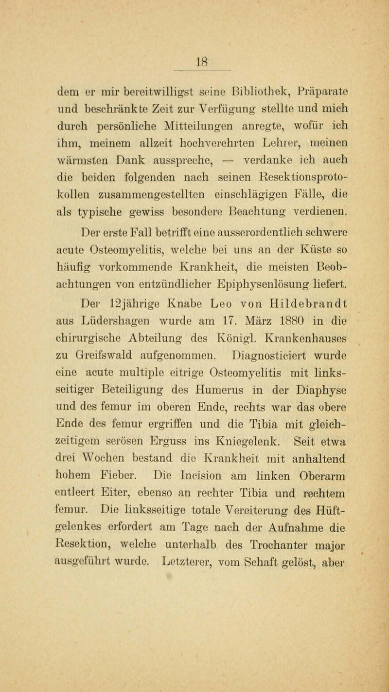 dem er mir bereitwilligst seine Bibliothek, Präparate und beschränkte Zeit zur Verfügung stellte und mich durch persönliche Mitteilungen anregte, wofür ich ihm, meinem allzeit hochverehrten Lohier, meinen wärmsten Dank ausspreche, — verdanke ich auch die beiden folgenden nach seinen Resektionsproto- kollen zusammengestellten einschlägigen Fälle, die als typische gewiss besondere Beachtung verdienen. Der erste Fall betrifft eine ausserordentlich schwere acute Osteomyelitis, welche bei uns an der Küste so häufig vorkommende Krankheit, die meisten Beob- achtungen von entzündlicher Epiphysenlösung liefert. De)- 12jährige Knabe Leo von Hildebrandt aus Lüdershagen wurde am 17. März 1880 in die chirurgische Abteilung des Königl. Krankenhauses zu Greifswald aufgenommen. Diagnosticiert wurde eine acute multiple eitrige Osteomyelitis mit links- seitiger Beteiligung des Humerus in der Diaphyse und des femur im oberen Ende, rechts war das obere Ende des femur ergriffen und die Tibia mit gleich- zeitigem serösen Erguss ins Kniegelenk. Seit etwa drei Wochen bestand die Krankheit mit anhaltend hohem Fieber. Die Incision am linken Oberarm entleert Eiter, ebenso an rechter Tibia und rechtem femur. Die linksseitige totale Vereiterung des Hüft- gelenkes erfordert am Tage nach der Aufnahme die Resektion, welche unterhalb des Trochanter major ausgeführt wurde. Letzterer, vom Schaft gelöst, aber