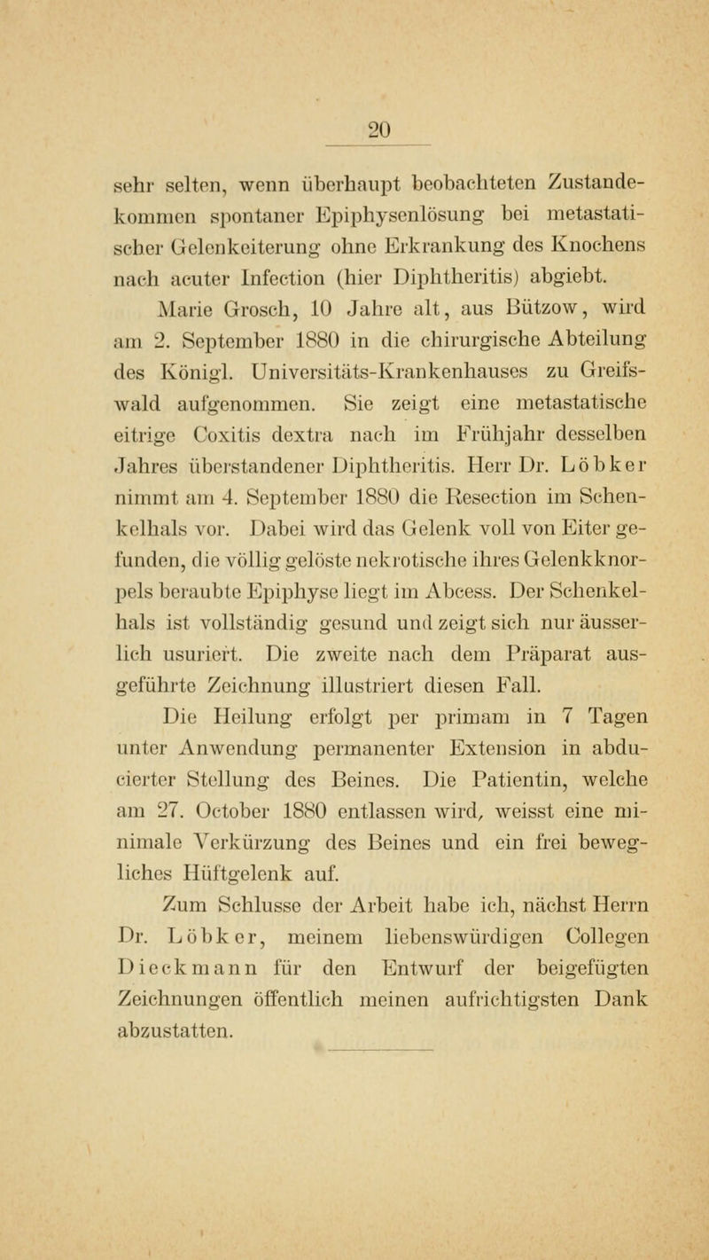 sehr selten, wenn überhaupt beobachteten Zustande- kommen spontaner Epiphysenlösung bei metastati- seher Gelenkeiterung ohne Erkrankung des Knochens nach acuter Infection (hier Diphtheritis) abgiebt. Marie Grosch, 10 Jahre alt, aus Bützow, wird am 2. September 1880 in die chirurgische Abteilung des König!. Universitäts-Krankcnhauses zu Greifs- wald aufgenommen. Sie zeigt eine metastatische eitrige Coxitis dextra nach im Frühjahr desselben Jahres überstandener Diphtheritis. Herr Dr. L ö b k e r nimmt am 4. September 1880 die Resection im Schen- kelhals vor. Dabei wird das Gelenk voll von Eiter ge- funden, die völlig gelöste nekrotische ihres Golenkknor- pels beraubte Epiphyse liegt im Abcess. Der Schenkel- hals ist vollständig gesund und zeigt sich nur äusser- lich usuriert. Die zweite nach dem Präparat aus- geführte Zeichnung illustriert diesen Fall. Die Heilung erfolgt per primam in 7 Tagen unter Anwendung permanenter Extension in abdu- cierter Stellung des Beines. Die Patientin, welche am 27. October 1880 entlassen wird, weisst eine mi- nimale Verkürzung des Beines und ein frei beweg- liches Hüftgelenk auf. Zum Schlüsse der Arbeit habe ich, nächst Herrn Dr. Löbker, meinem liebenswürdigen Collcgen Dieckmann für den Entwurf der beigefügten Zeichnungen öffentlich meinen aufrichtigsten Dank abzustatten.