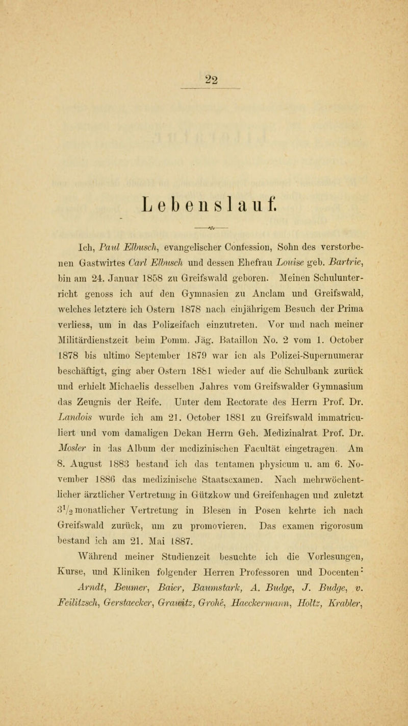 Lebenslauf. Ich, Paul Elbusch, evangelischer Confessiou, Sohn des verstorbe- nen Gastwirtes Carl Elhnsch und dessen Eliefrau Louise geb. Bartrk, bin am 24. Januar 1858 zu Greifswald geboren. ]\Ieinen Schulunter- riclit genoss ich auf den Gymnasien zu Anclani und Greifswald, welclies letztere ich Ostern 1878 nach einjährigem Besuch der Prima verliess, um in das Polizeifach einzutreten. Vor und nach meiner Militärdienstzeit beim Pomm. Jag'. Bataillon No. 2 vom 1. October 1878 bis ultimo September 1879 war icii als Polizei-Supernumerar beschäftigt, ging aber Ostern 1881 wieder auf die Schulbank zurück und erhielt Michaelis desselben Jahres vom Greifswalder Gymnasium das Zeugnis der Reife. Unter dem Rectorate des Herrn Prof. Dr. Landois wurde ich am 21. October 1881 zu Greifswald immatricu- liert und vom damaligen Dekan Herrn Geh. Medizinalrat Prof. Dr. Mosler in das Album der medizinischen Facultät eingetragen. Am 8. August 1883 bestand ich das ti^ntamen physicum u. am 6. No- vember 1880 das medizinische Staatsexamen. Nach mebrwochent- liclier ärztlicher Vertretung in Gutzkow und Greifenhagen und zuletzt H*/.3 monatlicher Vertretung in Biesen in Posen kehrte ich nach Greifswald zurück, um zu promovieren. Das examen rigorosum bestand ich am 21. Mai 1887. Während meiner Studienzeit besuchte; ich die Vorlesungen, Kurse, und Kliniken folgender Herren Professoren und Docenten- Arndt, Bemner, Bakr, Baumstark, A. Budge, J. Budge, v. Feiliizuch, Gerstaecker, Gratoitz, Grohe, Hacckermaun, Holtz, Krabler,