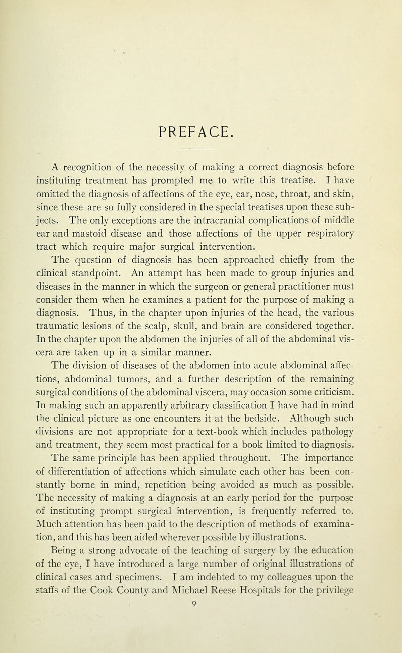 PREFACE. A recognition of the necessity of making a correct diagnosis before instituting treatment has prompted me to write this treatise. I have omitted the diagnosis of affections of the eye, ear, nose, throat, and skin, since these are so fully considered in the special treatises upon these sub- jects. The only exceptions are the intracranial complications of middle ear and mastoid disease and those affections of the upper respiratory tract which require major surgical intervention. The question of diagnosis has been approached chiefly from the clinical standpoint. An attempt has been made to group injuries and diseases in the manner in which the surgeon or general practitioner must consider them when he examines a patient for the purpose of making a diagnosis. Thus, in the chapter upon injuries of the head, the various traumatic lesions of the scalp, skull, and brain are considered together. In the chapter upon the abdomen the injuries of all of the abdominal vis- cera are taken up in a similar manner. The division of diseases of the abdomen into acute abdominal affec- tions, abdominal tumors, and a further description of the remaining surgical conditions of the abdominal viscera, may occasion some criticism. In making such an apparently arbitrary classification I have had in mind the clinical picture as one encounters it at the bedside. Although such divisions are not appropriate for a text-book which includes pathology and treatment, they seem most practical for a book limited to diagnosis. The same principle has been applied throughout. The importance of differentiation of affections which simulate each other has been con- stantly borne in mind, repetition being avoided as much as possible. The necessity of making a diagnosis at an early period for the purpose of instituting prompt surgical intervention, is frequently referred to. Much attention has been paid to the description of methods of examina- tion, and this has been aided wherever possible by illustrations. Being ^ strong advocate of the teaching of surgery by the education of the eye, I have introduced a large number of original illustrations of clinical cases and specimens. I am indebted to my colleagues upon the staffs of the Cook County and Michael Reese Hospitals for the privilege