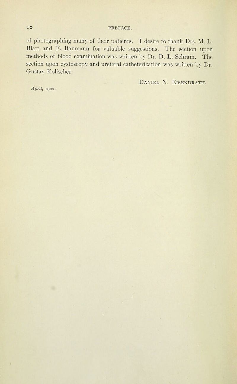 of photographing many of their patients. I desire to thank Drs. I\I. L. Blatt and F. Baumann for valuable suggestions. The section upon methods of blood examination was written by Dr. D. L. Schram. The section upon cystoscopy and ureteral catheterization was written by Dr. Gustav Kolischer. Daniel N. Eisendrath. April, 1907.