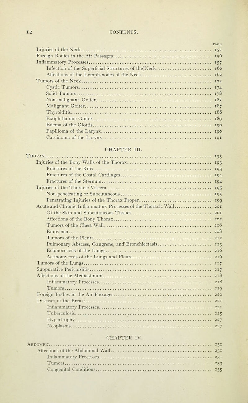 PAGE Injuries of the Neck 152 Foreign Bodies in the Air Passages 156 Inflammatory Processes 157 Infection of the Superficial Structures of the; Neck 160 Affections of the L}Tnph-nodes of the Neck 162 Tumors of the Neck 172 Cystic Tumors 174 Solid Tumors 178 Non-malignant Goiter 185 Malignant Goiter 187 Thyroiditis 188 Exophthalmic Goiter 189 Edema of the Glottis 190 Papilloma of the Lar\-nx 190 Carcinoma of the Lar}mx 191 CHAPTER III. Thorax 193 Injuries of the Bony Walls of the Thorax 193 Fractures of the Ribs 193 Fractures of the Costal Cartilages 194 Fractures of the Sternum 194 Injuries of the Thoracic Viscera 195 Non-penetrating or Subcutaneous 195 Penetrating Injuries of the Thorax Proper 199 Acute and Chronic Infiammators' Processes of the Thoracic Wall 201 Of the Skin and Subcutaneous Tissues 201 Affections of the Bony Thorax 202 Tumors of the Chest Wall 206 Empyema 208 Tumors of the Pleura 212 Pulmonary Abscess, Gangrene, and Bronchiectasis 213 Echinococcus of the Lungs 216 Actinomycosis of the Lungs and Pleura 216 Tvunors of the Lungs 217 Suppurative Pericarditis 217 Affections of the Mediastinum 218 Inflammator}' Processes 218 Tumors 219 Foreign Bodies in the Air Passages •. 220 Diseases of the Breast 221 Inflammatory Processes 221 Tuberculosis 225 Hypertrophy 227 Neoplasms 227 CHAPTER IV. Abdomen- 231 Affections of the Abdominal Wall 231 Inflammatory Processes 231 Tumors ■ - - 233 Congenital Conditions 235