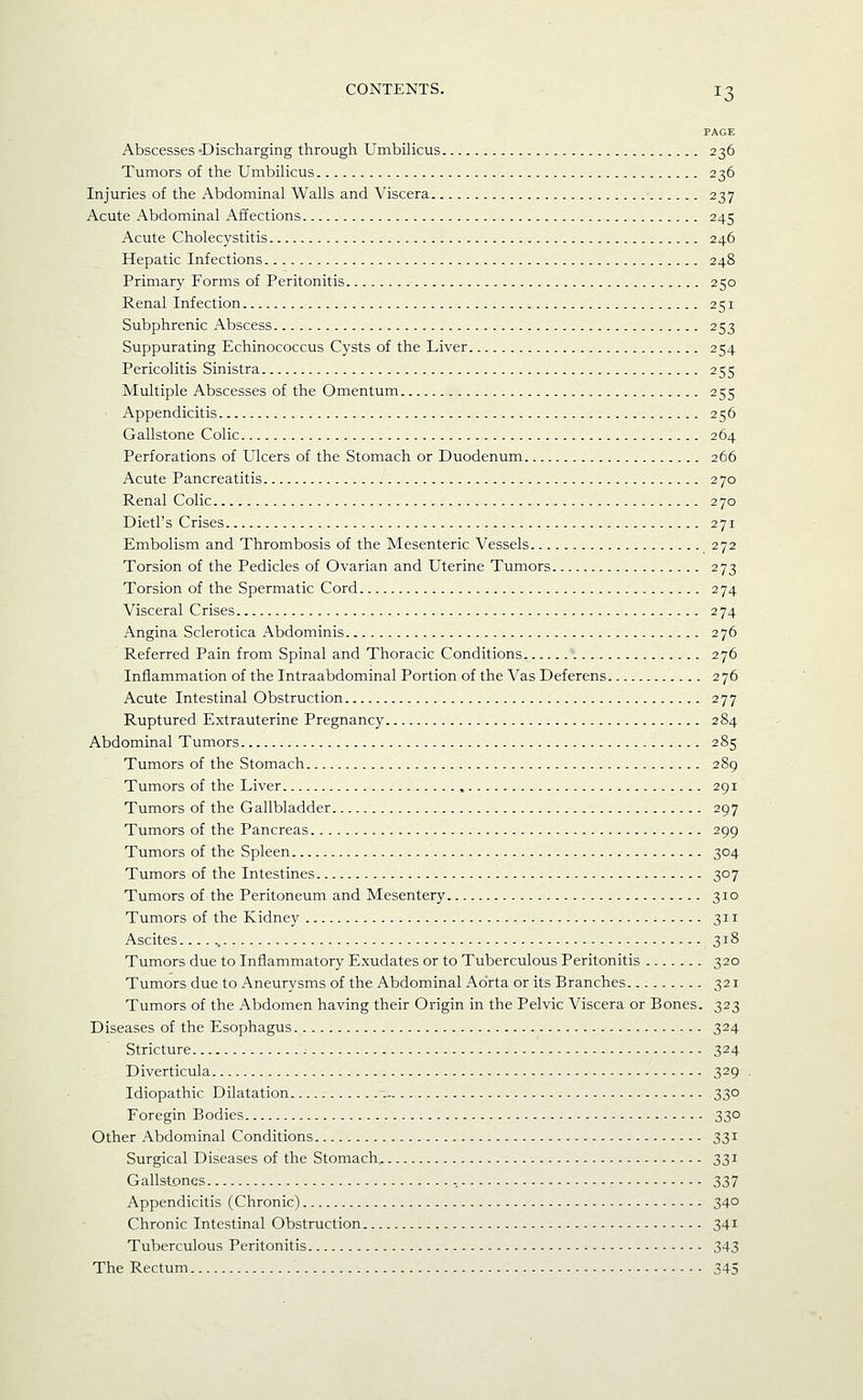 PAGE Abscesses 'Discharging through Umbilicus 236 Tumors of the Umbilicus 236 Injuries of the Abdominal Walls and Viscera 237 Acute Abdominal Affections 245 Acute Cholecystitis 246 Hepatic Infections 248 Primary Forms of Peritonitis 250 Renal Infection 251 Subphrenic Abscess 253 Suppurating Echinococcus Cysts of the Liver 254 Pericolitis Sinistra 255 Multiple Abscesses of the Omentum 255 Appendicitis 256 Gallstone Colic 264 Perforations of Ulcers of the Stomach or Duodenum 266 Acute Pancreatitis 270 Renal Colic 270 Dietl's Crises 271 Embolism and Thrombosis of the Mesenteric Vessels 272 Torsion of the Pedicles of Ovarian and Uterine Tumors 273 Torsion of the Spermatic Cord 274 Visceral Crises 274 Angina Sclerotica Abdominis 276 Referred Pain from Spinal and Thoracic Conditions 276 Inflammation of the Intraabdominal Portion of the Vas Deferens 276 Acute Intestinal Obstruction 277 Ruptured Extrauterine Pregnancy 284 Abdominal Tumors 285 Tumors of the Stomach 289 Tumors of the Liver 291 Tumors of the Gallbladder 297 Tumors of the Pancreas 299 Tumors of the Spleen 304 Tumors of the Intestines 307 Tumors of the Peritoneum and Mesentery 310 Tumors of the Kidney ■ 311 Ascites 318 Tumors due to Inflammatory Exudates or to Tuberculous Peritonitis 320 Tumors due to Aneurysms of the Abdominal Aorta or its Branches 321 Tumors of the Abdomen having their Origin in the Pelvic Viscera or Bones. 323 Diseases of the Esophagus 324 Stricture 324 Diverticula 329 Idiopathic Dilatation .- 330 Foregin Bodies 330 Other Abdominal Conditions 331 Surgical Diseases of the Stomach, 331 Gallstones 337 Appendicitis (Chronic) 34° Chronic Intestinal Obstruction 341 Tuberculous Peritonitis 343 The Rectum 345