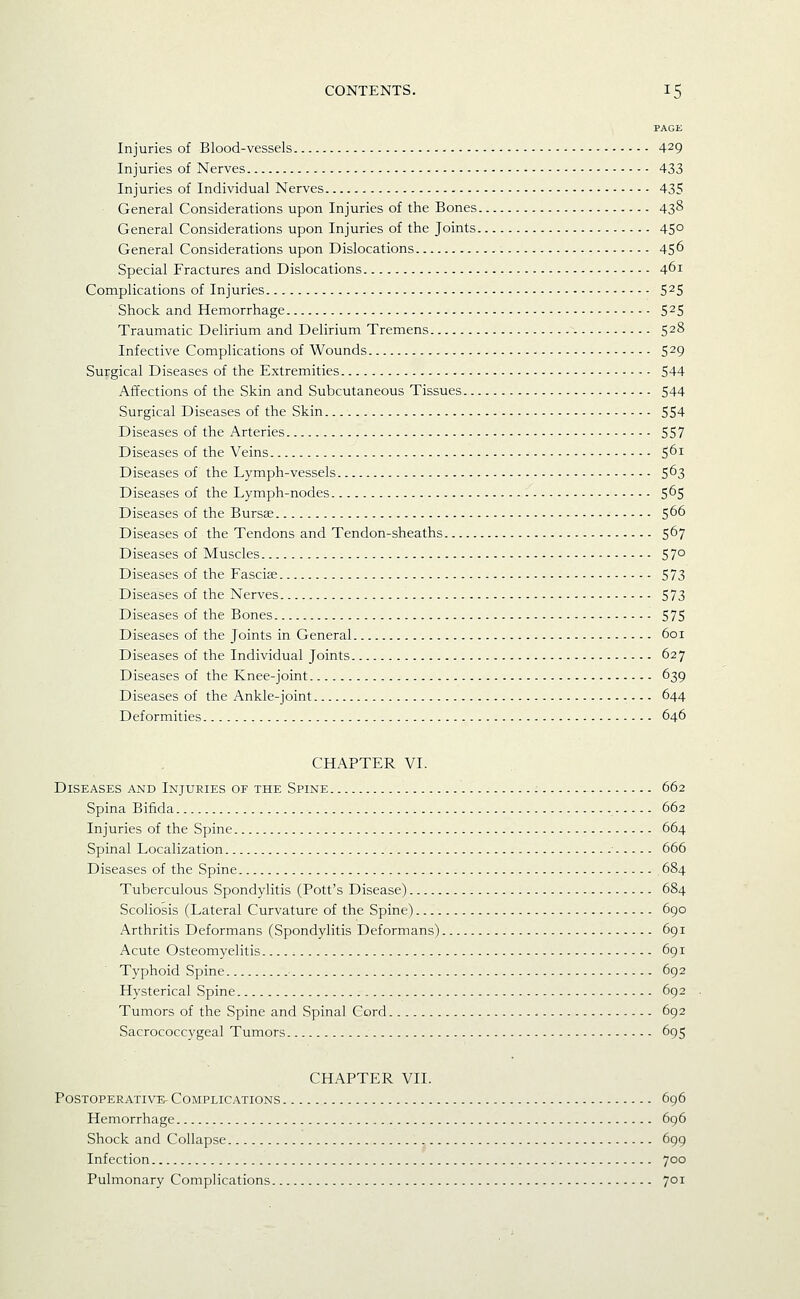 PAGE Injuries of Blood-vessels 429 Injuries of Nerves 433 Injuries of Individual Nerves 435 General Considerations upon Injuries of the Bones 43^ General Considerations upon Injuries of the Joints 45° General Considerations upon Dislocations 45^ Special Fractures and Dislocations 461 Complications of Injuries 5^5 Shock and Hemorrhage 5^5 Traumatic Delirium and Delirium Tremens 528 Infective Complications of Wounds 529 Surgical Diseases of the Extremities 544 Affections of the Skin and Subcutaneous Tissues 544 Surgical Diseases of the Skin 554 Diseases of the Arteries 557 Diseases of the Veins 5^^ Diseases of the Lymph-vessels 5^3 Diseases of the Lymph-nodes 5^5 Diseases of the Bursae 5^^ Diseases of the Tendons and Tendon-sheaths 567 Diseases of Muscles 57° Diseases of the Fascije 573 Diseases of the Nerves 573 Diseases of the Bones 575 Diseases of the Joints in General 601 Diseases of the Individual Joints 627 Diseases of the Knee-joint 639 Diseases of the Ankle-joint 644 Deformities 646 CHAPTER VI. Diseases and Injuries of the Spine 662 Spina Bifida 662 Injuries of the Spine 664 Spinal Localization 666 Diseases of the Spine 684 Tuberculous Spondylitis (Pott's Disease) 684 Scoliosis (Lateral Curvature of the Spine) 690 Arthritis Deformans (Spondylitis Deformans) 691 Acute Osteomyelitis 691 Typhoid Spine 692 Hysterical Spine 692 Tumors of the Spine and Spinal Cord 692 Sacrococcygeal Tumors 695 CHAPTER VII. Postoperative Complications 696 Hemorrhage 696 Shock and Collapse , 699 Infection 700 Pulmonary Complications 701