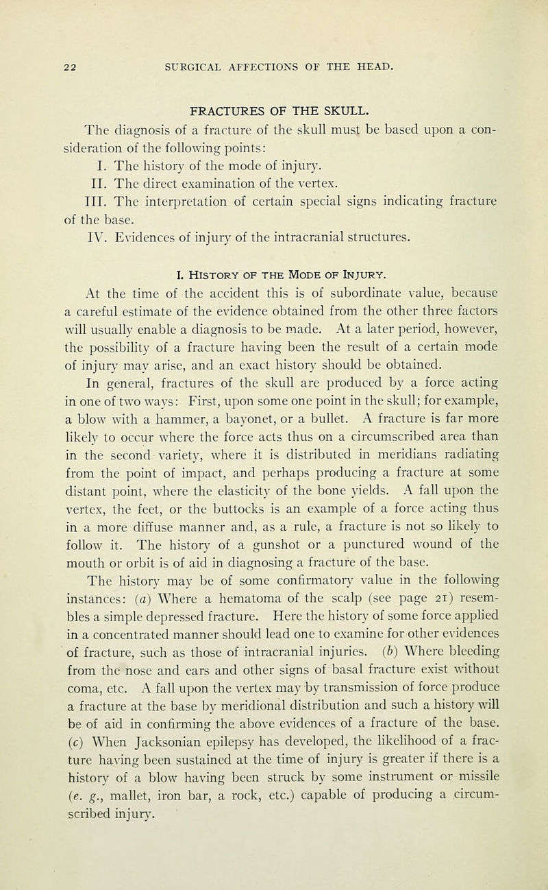 FRACTURES OF THE SKULL. The diagnosis of a fracture of the skull must be based upon a con- sideration of the following points: I. The history of the mode of injury. II. The direct examination of the vertex. III. The interpretation of certain special signs indicating fracture of the base. IV. Evidences of injury of the intracranial structures. L History of the Mode of Injury. At the time of the accident this is of subordinate value, because a careful estimate of the evidence obtained from the other three factors will usually enable a diagnosis to be made. At a later period, however, the possibihty of a fracture having been the result of a certain mode of injury may arise, and an exact history should be obtained. In general, fractures of the skull are produced by a force acting in one of two ways: First, upon some one point in the skull; for example, a blow with a hammer, a bayonet, or a bullet. A fracture is far more likely to occur where the force acts thus on a circumscribed area than in the second variety, where it is distributed in meridians radiating from the point of impact, and perhaps producing a fracture at some distant point, where the elasticity of the bone yields. A fall upon the vertex, the feet, or the buttocks is an example of a force acting thus in a more diffuse manner and, as a rule, a fracture is not so Hkely to follow it. The history of a gunshot or a punctured wound of the mouth or orbit is of aid in diagnosing a fracture of the base. The history may be of some confirmatory value in the following instances: (a) Where a hematoma of the scalp (see page 21) resem- bles a simple depressed fracture. Here the history of some force apphed in a concentrated manner should lead one to examine for other evidences of fracture, such as those of intracranial injuries, (b) Where bleeding from the nose and ears and other signs of basal fracture exist without coma, etc. A fall upon the vertex may by transmission of force produce a fracture at the base by meridional distribution and such a history will be of aid in confirming the above evidences of a fracture of the base, (c) When Jacksonian epilepsy has developed, the likelihood of a frac- ture having been sustained at the time of injury is greater if there is a history of a blow having been struck by some instrument or missile (e. g., mallet, iron bar, a rock, etc.) capable of producing a .circum- scribed injury.