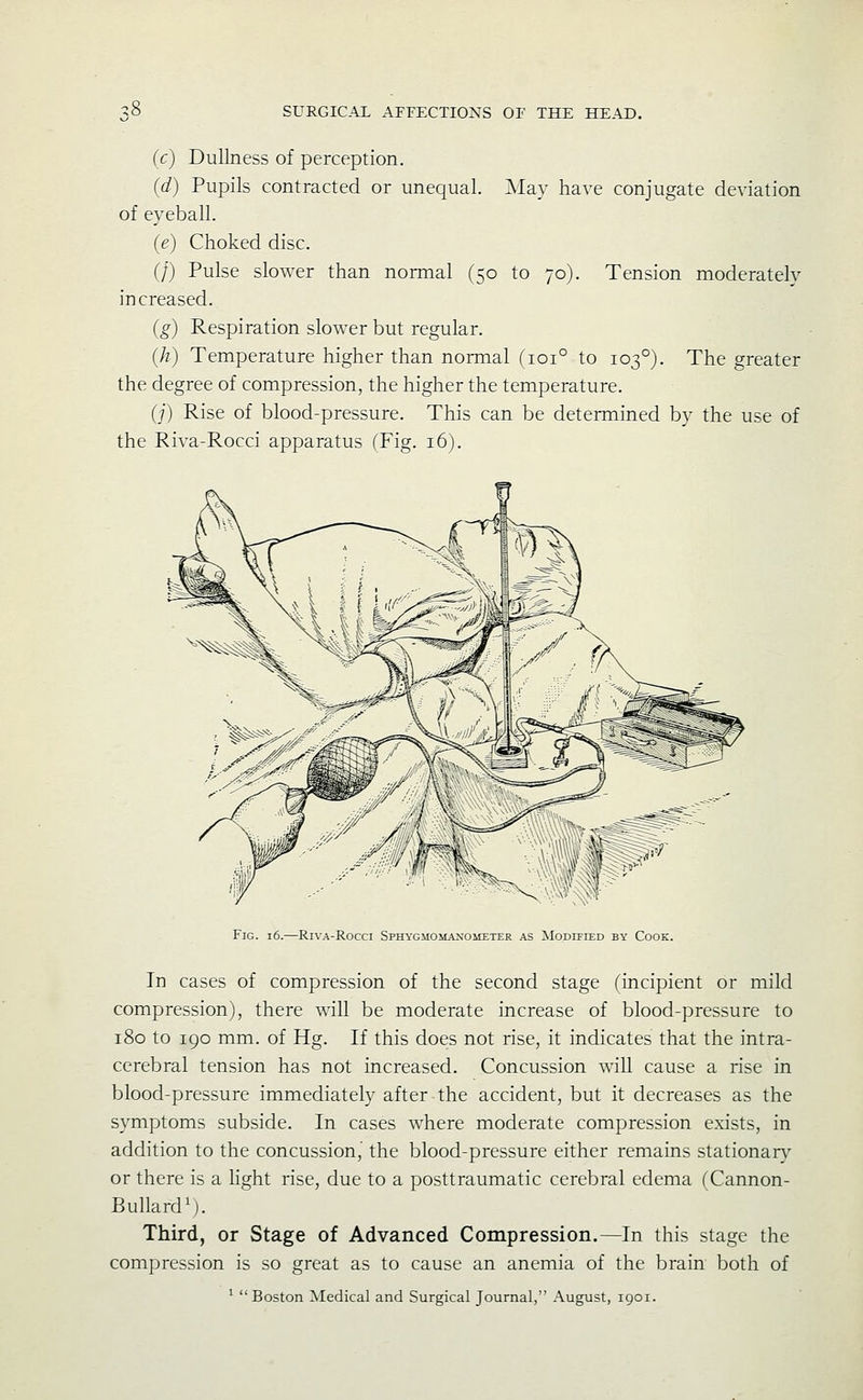 (c) Dullness of perception. (d) Pupils contracted or unequal. Mslv have conjugate deviation of eyeball. (e) Choked disc. (f) Pulse slower than normal (50 to 70). Tension moderately increased. (g) Respiration slower but regular. (h) Temperature higher than normal (101° to 103°). The greater the degree of compression, the higher the temperature. (j) Rise of blood-pressure. This can be determined by the use of the Riva-Rocci apparatus fFig. 16). Fig. 16. RiVA-RoCCI SPHYGMOMAXOiCETER AS MODIFIED BY CoOK. In cases of compression of the second stage (incipient or mild compression), there will be moderate increase of blood-pressure to 180 to 190 mm. of Hg. If this does not rise, it indicates that the intra- cerebral tension has not increased. Concussion will cause a rise in blood-pressure immediately after the accident, but it decreases as the symptoms subside. In cases where moderate compression exists, in addition to the concussion,' the blood-pressure either remains stationar\' or there is a hght rise, due to a posttraumatic cerebral edema fCannon- BullardM. Third, or Stage of Advanced Compression.—In this stage the compression is so great as to cause an anemia of the brain both of ^ Boston Medical and Surgical Journal, August, 1901.