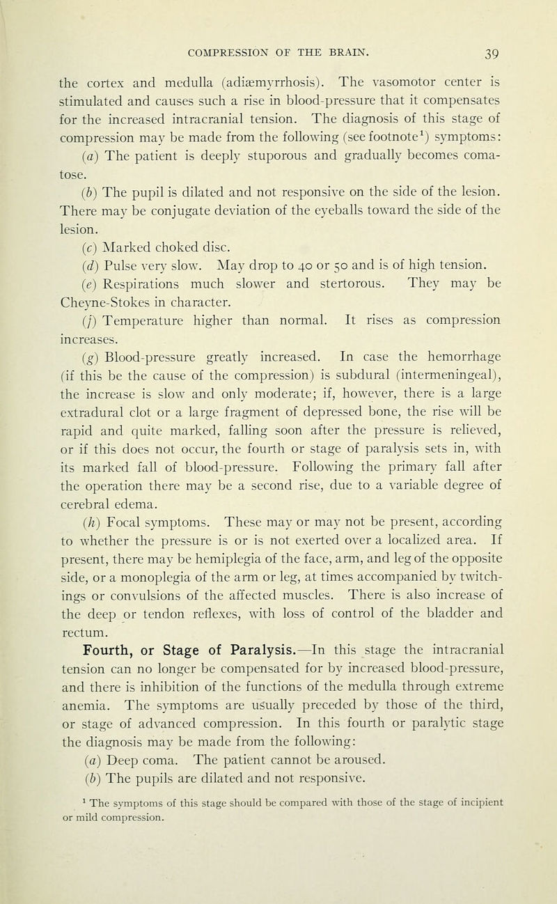 the cortex and medulla (adiajmyrrhosis). The vasomotor center is stimulated and causes such a rise in blood-pressure that it compensates for the increased intracranial tension. The diagnosis of this stage of compression may be made from the following (seefootnote^) symptoms: (a) The patient is deeply stuporous and gradually becomes coma- tose. (b) The pupil is dilated and not responsive on the side of the lesion. There may be conjugate deviation of the eyeballs toward the side of the lesion. (c) Marked choked disc. (d) Pulse very slow. May drop to 40 or 50 and is of high tension. (e) Respirations much slower and stertorous. They may be Cheque-Stokes in character. (/) Temperature higher than normal. It rises as compression increases. (g) Blood-pressure greatly increased. In case the hemorrhage (if this be the cause of the compression) is subdural (intermeningeal), the increase is slow^ and only moderate; if, however, there is a large extradural clot or a large fragment of depressed bone, the rise will be rapid and quite marked, falhng soon after the pressure is reheved, or if this does not occur, the fourth or stage of paralysis sets in, with its marked fall of blood-pressure. Following the primary fall after the operation there may be a second rise, due to a variable degree of cerebral edema. (h) Focal symptoms. These may or may not be present, according to whether the pressure is or is not exerted over a localized area. If present, there may be hemiplegia of the face, arm, and leg of the opposite side, or a monoplegia of the arm or leg, at times accompanied by twitch- ings or convulsions of the affected muscles. There is also increase of the deep or tendon reflexes, with loss of control of the bladder and rectum. Fourth, or Stage of Paralysis.—In this stage the intracranial tension can no longer be compensated for by increased blood-pressure, and there is inhibition of the functions of the medulla through extreme anemia. The symptoms are us'ually preceded by those of the third, or stage of advanced compression. In this fourth or paralytic stage the diagnosis may be made from the following: (a) Deep coma. The patient cannot be aroused. (b) The pupils are dilated and not responsive. ^ The symptoms of this stage should be compared with those of the stage of incipient or mild compression.