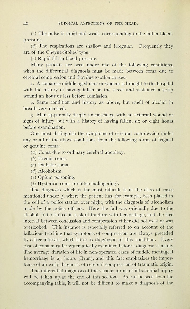 (c) The pulse is rapid and weak, corresponding to the fall in blood- pressure. (d) The respirations are shallow and irregular. Frequently they are of, the Cheyne-Stokes' type. (e) Rapid fall in blood-pressure. Many patients are seen under one of the following conditions, when the differential diagnosis must be made between coma due to cerebral compression and that due to other causes: 1. A comatose middle-aged man or woman is brought to the hospital with the history of having fallen on the street and sustained a scalp wound an hour or less before admission. 2. Same condition and history as above, but smell of alcohol in breath very marked. 3. Man apparently deeply unconscious, with no external wound or signs of injury, but with a history of having fallen, six or eight hours before examination. One must distinguish the symptoms of cerebral compression under any or all of the above conditions from the following forms of feigned or genuine coma: (a) Coma due to ordinary cerebral apoplexy. (b) Uremic coma. (c) Diabetic coma. (d) Alcohohsm. (e) Opium poisoning. (/) Hysterical coma (or often malingering). The diagnosis which is the most difficult is in the class of cases mentioned under 3, where the patient has, for example, been placed in the cell of a police station over night, with the diagnosis of alcoholism made by the police officers. Here the fall was originally due to the alcohol, but resulted in a skull fracture with hemorrhage, and the free interval between concussion and compression either did not exist or was overlooked. This instance is especially referred to on account of the fallacious teaching that symptoms of compression are always preceded by a free interval, which latter is diagnostic of this condition. Every case of coma must be systematically examined before a diagnosis is made. The average duration of life in non-operated cases of middle meningeal hemorrhage is 25 hours (Brun), and this fact emphasizes the impor- tance of an early diagnosis of cerebral compression of traumatic origin. The differential diagnosis of the various forms of intracranial injury will be taken up at the end of this section. As can be seen from the accompanying table, it will not be difficult to make a diagnosis of the