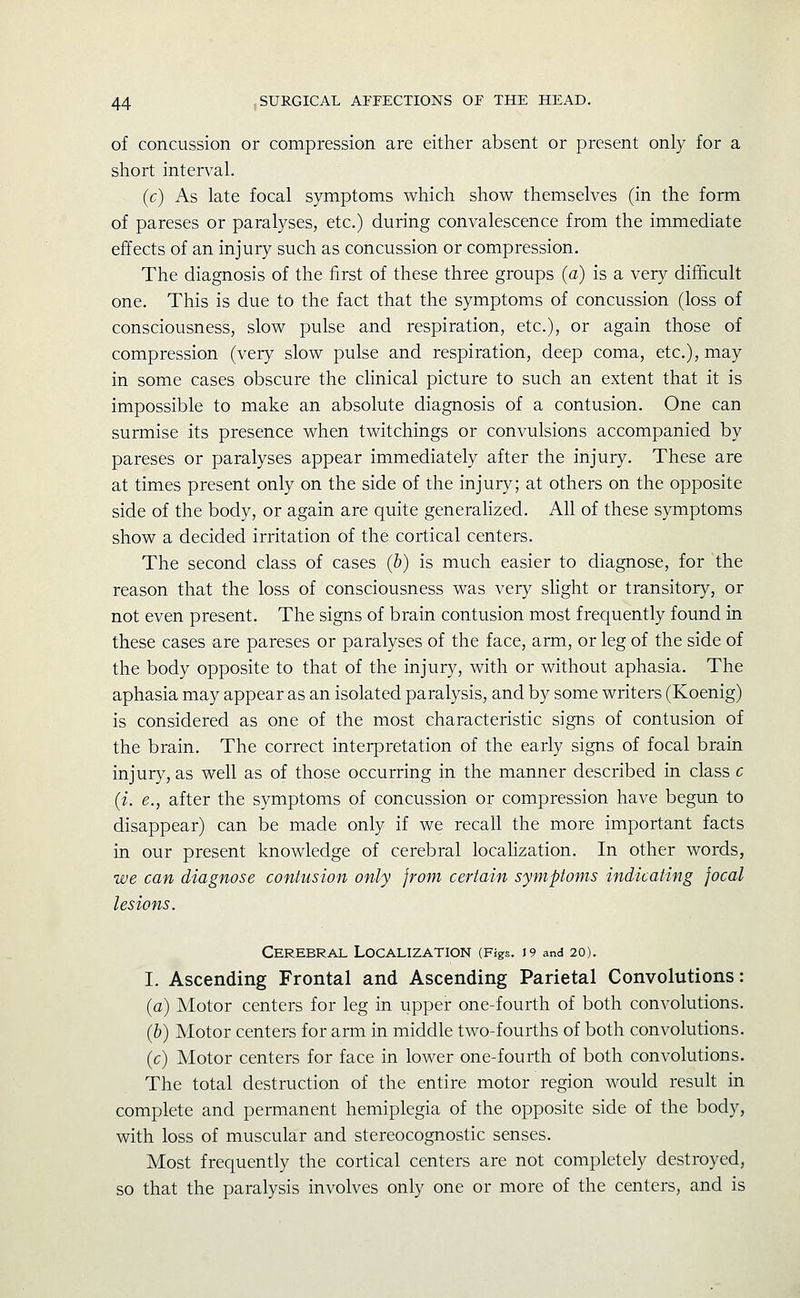 of concussion or compression are either absent or present only for a short interval. (c) As late focal symptoms which show themselves (in the form of pareses or paralyses, etc.) during convalescence from the immediate effects of an injury such as concussion or compression. The diagnosis of the first of these three groups (a) is a very difficult one. This is due to the fact that the symptoms of concussion (loss of consciousness, slow pulse and respiration, etc.), or again those of compression (very slow pulse and respiration, deep coma, etc.), may in some cases obscure the clinical picture to such an extent that it is impossible to make an absolute diagnosis of a contusion. One can surmise its presence when twitchings or convulsions accompanied by pareses or paralyses appear immediately after the injury. These are at times present only on the side of the injury; at others on the opposite side of the body, or again are quite generalized. All of these symptoms show a decided irritation of the cortical centers. The second class of cases (b) is much easier to diagnose, for the reason that the loss of consciousness was very slight or transitory, or not even present. The signs of brain contusion most frequently found in these cases are pareses or paralyses of the face, arm, or leg of the side of the body opposite to that of the injury, with or without aphasia. The aphasia may appear as an isolated paralysis, and by some writers (Koenig) is considered as one of the most characteristic signs of contusion of the brain. The correct interpretation of the early signs of focal brain injury, as well as of those occurring in the manner described in class c (i. e., after the symptoms of concussion or compression have begun to disappear) can be made only if we recall the more important facts in our present knowledge of cerebral localization. In other words, we can diagnose contusion only from certain symptoms indicating focal lesions. Cerebral Localization (Figs. 19 and 20). I. Ascending Frontal and Ascending Parietal Convolutions: (a) Motor centers for leg in upper one-fourth of both convolutions. (&) Motor centers for arm in middle two-fourths of both convolutions. (c) Motor centers for face in lower one-fourth of both convolutions. The total destruction of the entire motor region would result in complete and permanent hemiplegia of the opposite side of the body, with loss of muscular and stereocognostic senses. Most frequently the cortical centers are not completely destroyed, so that the paralysis involves only one or more of the centers, and is