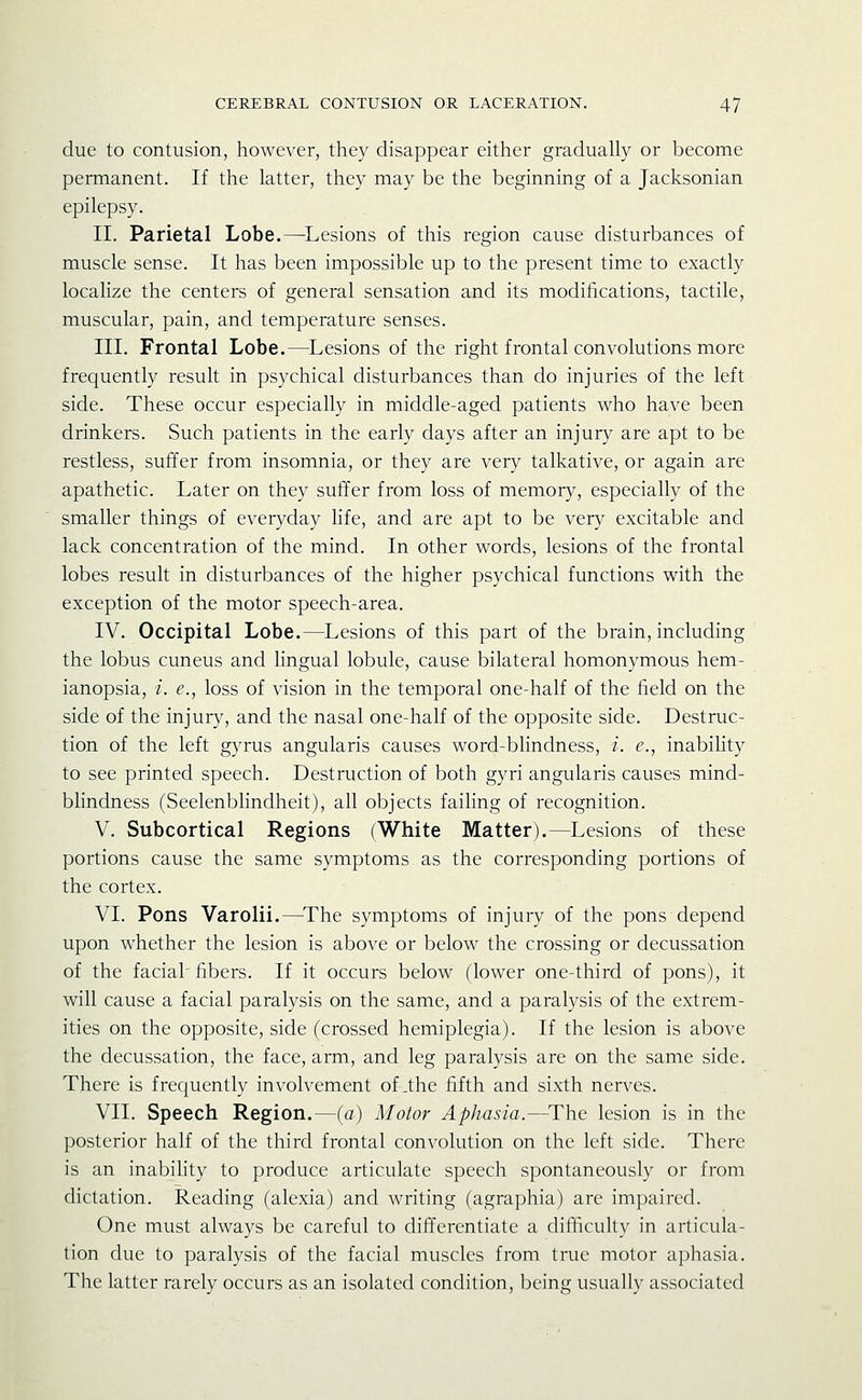 due to contusion, however, they disappear either gradually or become permanent. If the latter, they may be the beginning of a Jacksonian epilepsy. II. Parietal Lobe.—^Lesions of this region cause disturbances of muscle sense. It has been impossible up to the present time to exactly localize the centers of general sensation and its modifications, tactile, muscular, pain, and temperature senses. III. Frontal Lobe.—Lesions of the right frontal convolutions more frequently result in psychical disturbances than do injuries of the left side. These occur especially in middle-aged patients who have been drinkers. Such patients in the early days after an injury are apt to be restless, suffer from insomnia, or they are very talkative, or again are apathetic. Later on they suffer from loss of memory, especially of the smaller things of everyday life, and are apt to be very excitable and lack concentration of the mind. In other words, lesions of the frontal lobes result in disturbances of the higher psychical functions with the exception of the motor speech-area. IV. Occipital Lobe.—Lesions of this part of the brain, including the lobus cuneus and lingual lobule, cause bilateral homonymous hem- ianopsia, i. e., loss of vision in the temporal one-half of the field on the side of the injury, and the nasal one-half of the opposite side. Destruc- tion of the left gyrus angularis causes word-bhndness, i. e., inability to see printed speech. Destruction of both gyri angularis causes mind- blindness (Seelenblindheit), all objects failing of recognition. V. Subcortical Regions (White Matter).—Lesions of these portions cause the same symptoms as the corresponding portions of the cortex. VI. Pons Varolii.^The symptoms of injury of the pons depend upon whether the lesion is above or below the crossing or decussation of the facial'fibers. If it occurs below (lower one-third of pons), it will cause a facial paralysis on the same, and a paralysis of the extrem- ities on the opposite, side (crossed hemiplegia). If the lesion is above the decussation, the face, arm, and leg paralysis are on the same side. There is frequently involvement of .the fifth and sixth nerves. VII. Speech Region.—(a) Motor Aphasia.—^The lesion is in the posterior half of the third frontal convolution on the left side. There is an inability to produce articulate speech spontaneously or from dictation. Reading (alexia) and writing (agraphia) are impaired. One must always be careful to differentiate a difficulty in articula- tion due to paralysis of the facial muscles from true motor aphasia. The latter rarely occurs as an isolated condition, being usually associated