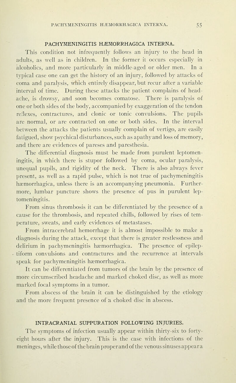 PACHYMENINGITIS H.EMORRHAGICA INTERNA. This condition not infrequently follows an injury to the head in adults, as well as in children. In the former it occurs especially in alcohoHcs, and more particularly in middle-aged or older men. In a typical case one can get the history of an injury, followed by attacks of coma and paralysis, wiiich entirely disappear, but recur after a variable interval of time. During these attacks the patient complains of head- ache, is drowsy, and soon becomes comatose. There is paralysis of one or both sides of the body, accompanied by exaggeration of the tendon reflexes, contractures, and clonic or tonic convulsions. The pupils are normal, or are contracted on one or both sides. In the interval between the attacks the patients usually complain of vertigo, are easily fatigued, show psychical disturbances, such as apathy and loss of memory, and there are evidences of pareses and paresthesia. The differential diagnosis must be made from purulent leptomen- ingitis, in which there is stupor followed by coma, ocular paralysis, unequal pupils, and rigidity of the neck. There is also always fever present, as well as a rapid pulse, which is not true of pachymeningitis heemorrhagica, unless there is an accompanying pneumonia. Further- more, lumbar puncture shows the presence of pus in purulent lep- tomeningitis. From sinus thrombosis it can be differentiated by the presence of a cause for the thrombosis, and repeated chills, followed by rises of tem- perature, sweats, and early evidences of metastases. From intracerebral hemorrhage it is almost impossible to make a diagnosis during the attack, except that there is greater restlessness and dehrium in pachymeningitis haemorrhagica. The presence of epilep- tiform convulsions and contractures and the recurrence at intervals speak for pachymeningitis haemorrhagica. It can be differentiated from tumors of the brain by the presence of more circumscribed headache and marked choked disc, as well as more marked focal symptoms in. a tumor. From abscess of the brain it can be distinguished by the etiology and the more frequent presence of u choked disc in abscess. INTRACRANIAL SUPPURATION FOLLOWING INJURIES. The symptoms of infection usually appear within thirty-six to forty- eight hours after the injury. This is the case with infections of the meninges, while those of the brain proper and of the venous sinuses a})pear a