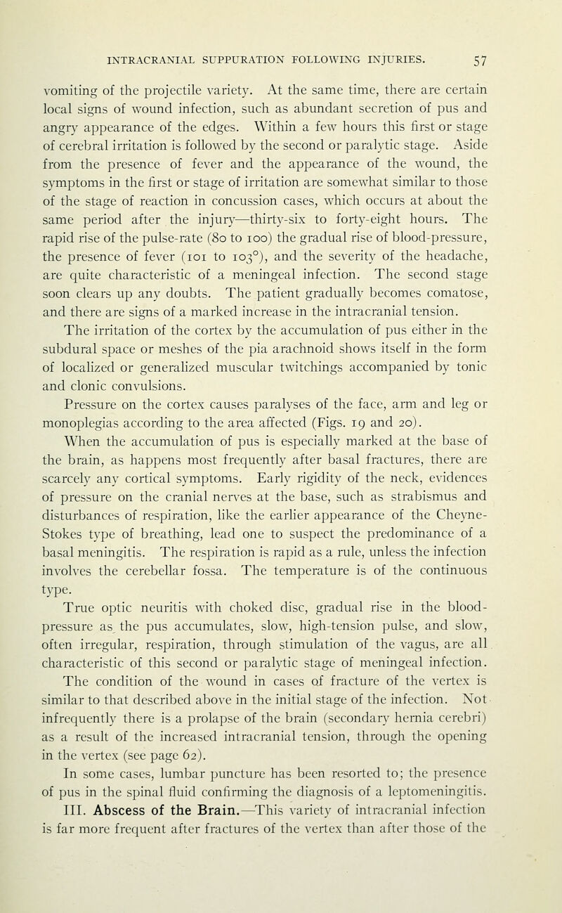 vomiting of the projectile variety. At the same time, there are certain local signs of wound infection, such as abundant secretion of pus and angry appearance of the edges. Within a few hours this first or stage of cerebral irritation is followed by the second or paralytic stage. Aside from the presence of fever and the appearance of the wound, the symptoms in the first or stage of irritation are somewhat similar to those of the stage of reaction in concussion cases, which occurs at about the same period after the injury—thirty-six to forty-eight hours. The rapid rise of the pulse-rate (80 to 100) the gradual rise of blood-pressure, the presence of fever (loi to 103°), and the severity of the headache, are quite characteristic of a meningeal infection. The second stage soon clears up any doubts. The patient gradually becomes comatose, and there are signs of a marked increase in the intracranial tension. The irritation of the cortex by the accumulation of pus either in the subdural space or meshes of the pia arachnoid shows itself in the form of localized or generalized muscular twitchings accompanied by tonic and clonic convulsions. Pressure on the cortex causes paralyses of the face, arm and leg or monoplegias according to the area affected (Figs. 19 and 20). When the accumulation of pus is especially marked at the base of the brain, as happens most frequently after basal fractures, there are scarcely any cortical symptoms. Early rigidity of the neck, evidences of pressure on the cranial nerves at the base, such as strabismus and disturbances of respiration, like the earher appearance of the Cheyne- Stokes type of breathing, lead one to suspect the predominance of a basal meningitis. The respiration is rapid as a rule, unless the infection involves the cerebellar fossa. The temperature is of the continuous type. True optic neuritis with choked disc, gradual rise in the blood- pressure as the pus accumulates, slow, high-tension pulse, and slow, often irregular, respiration, through stimulation of the vagus, are all characteristic of this second or paralytic stage of meningeal infection. The condition of the wound in cases of fracture of the vertex is similar to that described above in the initial stage of the infection. Not infrequently there is a prolapse of the brain (secondary hernia cerebri) as a result of the increased intracranial tension, through the opening in the vertex (see page 62). In some cases, lumbar puncture has been resorted to; the presence of pus in the spinal fluid confirming the diagnosis of a leptomeningitis. III. Abscess of the Brain.—^This variety of intracranial infection is far more frequent after fractures of the vertex than after those of the