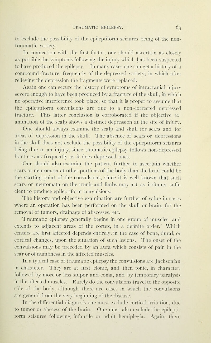 to exclude the possibility of the epileptiform seizures being of the non- traumatic variety. In connection with the first factor, one should ascertain as closely as possible the symptoms following the injury which has been suspected to have produced the epilepsy. In many cases one can get a history of a compound fracture, frecjuently of the depressed variety, in which after relieving the depression the fr-agments were replaced. Again one can secure the history of symptoms of intracranial injury severe enough to have been produced by a fracture of the skull, in which no operative interference took place, so that it is proper to assume that the epileptiform convulsions are due to a non-corrected depressed fracture. This latter conclusion is corroborated if the objective ex- amination of the scalp shows a distinct depression at the site of injury. One should always examine the scalp and skull for scars and for areas of depression in the skull. The absence of scars or depressions in the skull does not exclude the possibility of the epileptiform seizures being due to an injury, since traumatic epilepsy follows non-depressed fractures as frequently as it does depressed ones. One should also examine the patient further to ascertain whether scars or neuromata at other portions of the body than the head could be the starting-point of the convulsions, since it is well known that such scars or neuromata on the trunk and limbs may act as irritants suffi- cient to produce epileptiform convulsions. The history and objective examination are furtiicr of value in cases where an operation has been performed on the skull or brain, for the removal of tumors, drainage of abscesses, etc. Traumatic epilepsy generally begins in one group of muscles, and extends to adjacent areas of the cortex, in a definite order. Which centers are first affected depends entirely, in the case of bone, dural, or cortical changes, upon the situation of such lesions. The onset of the convulsions may be preceded by an aura which consists of pain in the scar or of numbness in the affected muscles. In a typical case of traumatic epilepsy the convulsions are Jacksonian in character. They are at first clonic, and then tonic, in character, followed by more or less stupor and coma, and by temporary paralysis in the affected muscles. Rarely do the convulsions tra\el to the opposite side of the body, although there are cases in which the convulsions are general from the very beginning of the disease. In the difl'erential diagnosis one must exclude cortical irritation, due to tumor or abscess of the brain. One must also exclude the epilepti- form seizures following, infantile or adult hemiplegia. Again, there