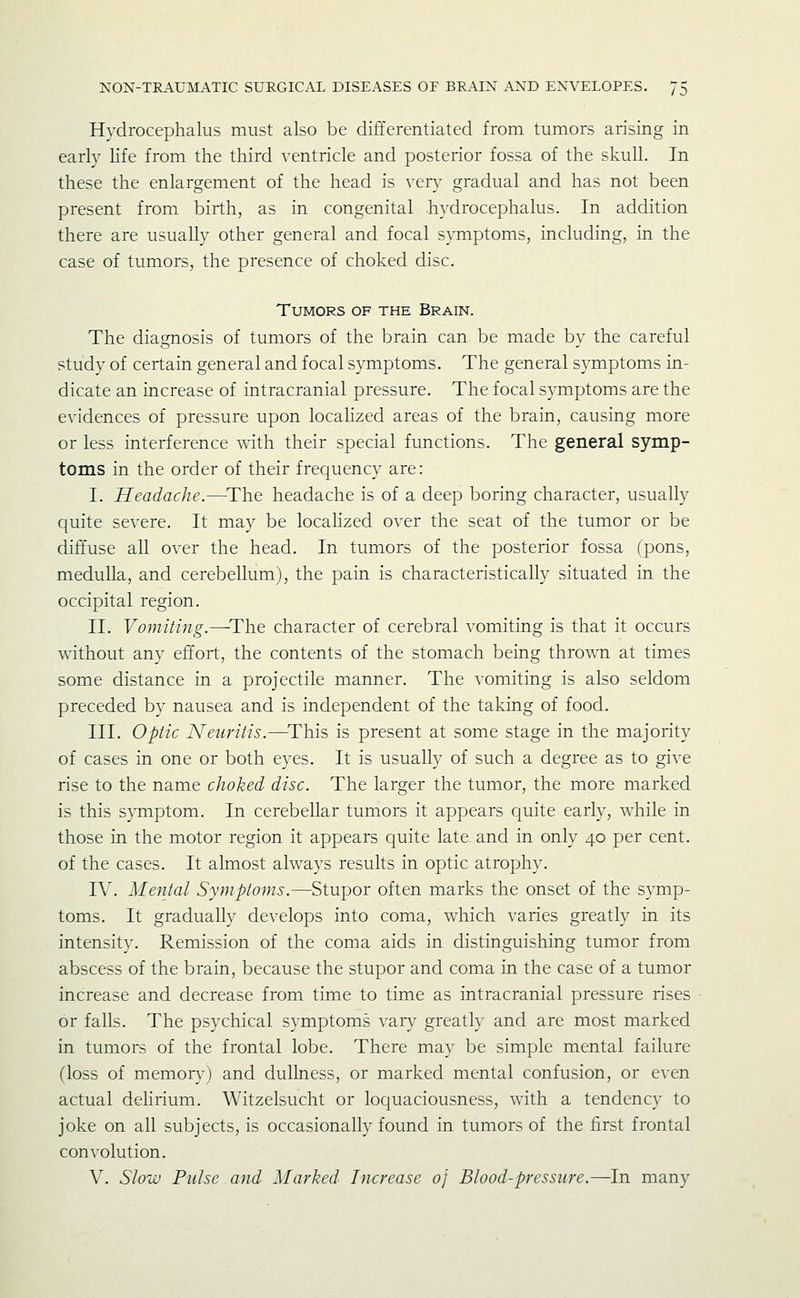 Hydrocephalus must also be differentiated from tumors arising in early life from the third ventricle and posterior fossa of the skull. In these the enlargement of the head is very gradual and has not been present from birth, as in congenital hydrocephalus. In addition there are usually other general and focal symptoms, including, in the case of tumors, the presence of choked disc. Tumors of the Brain. The diagnosis of tumors of the brain can be made by the careful study of certain general and focal sjmiptoms. The general sjmiptoms in- dicate an increase of intracranial pressure. The focal symptoms are the evidences of pressure upon locahzed areas of the brain, causing more or less interference with their special functions. The general symp- toms in the order of their frequency are: I. Headache.—^The headache is of a deep boring character, usually quite severe. It may be locahzed over the seat of the tumor or be diffuse all over the head. In tumors of the posterior fossa (pons, medulla, and cerebellum), the pain is characteristically situated in the occipital region. II. Vomiting.^The character of cerebral vomiting is that it occurs without any effort, the contents of the stomach being thrown at times some distance in a projectile manner. The vomiting is also seldom preceded by nausea and is independent of the taking of food. III. Optic Neuritis.—^This is present at some stage in the majority of cases in one or both eyes. It is usually of such a degree as to give rise to the name choked disc. The larger the tumor, the more marked is this SATnptom. In cerebellar tumors it appears quite early, while in those in the motor region it appears quite late, and in only 40 per cent. of the cases. It ahnost always results in optic atrophy. IV. Mental Symptoms.—Stupor often marks the onset of the symp- toms. It gradually develops into coma, which varies greatly in its intensity. Remission of the coma aids in distinguishing tumor from abscess of the brain, because the stupor and coma in the case of a tumor increase and decrease from time to time as intracranial pressure rises or falls. The psychical symptoms var\' greatly and are most marked in tumors of the frontal lobe. There may be simple mental failure (loss of memoiyj and dullness, or marked mental confusion, or e^•en actual deHrium. Witzelsucht or loquaciousness, with a tendency to joke on all subjects, is occasionally found in tumors of the first frontal convolution. V. Sloiv Pulse and Marked Increase 0} Blood-pressure.—In many