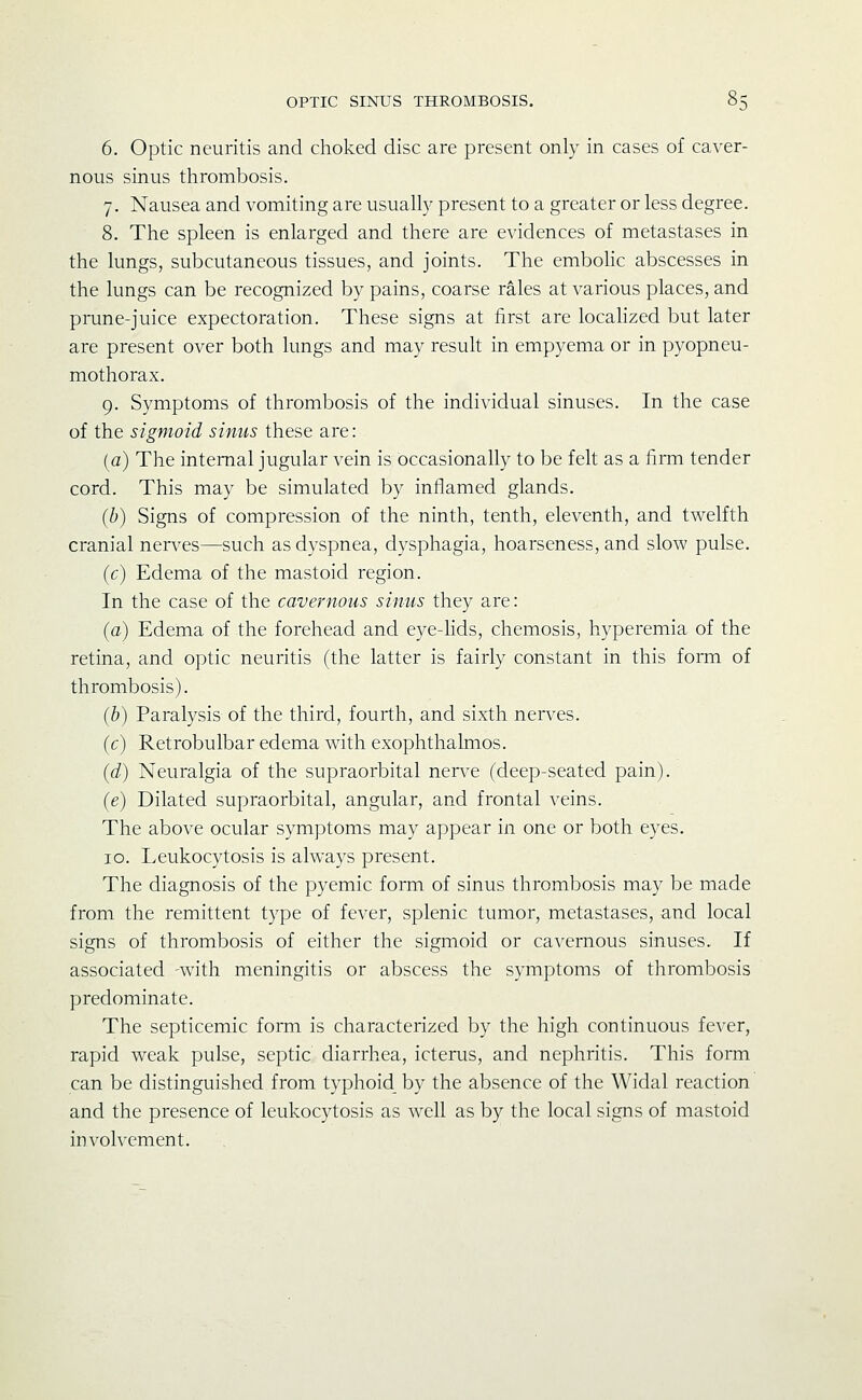 6. Optic neuritis and choked disc are present only in cases of caver- nous sinus thrombosis. 7. Nausea and vomiting are usually present to a greater or less degree. 8. The spleen is enlarged and there are evidences of metastases in the lungs, subcutaneous tissues, and joints. The embohc abscesses in the lungs can be recognized by pains, coarse rales at various places, and prune-juice expectoration. These signs at first are localized but later are present over both lungs and may result in empyema or in pyopneu- mothorax. 9. Symptoms of thrombosis of the individual sinuses. In the case of the sigmoid sinus these are: (a) The internal jugular vein is occasionally to be felt as a firm tender cord. This may be simulated by inflamed glands. (b) Signs of compression of the ninth, tenth, eleventh, and twelfth cranial nerves—such as dyspnea, dysphagia, hoarseness, and slow pulse. (c) Edema of the mastoid region. In the case of the cavernous sinus they are: (a) Edema of the forehead and eye-lids, chemosis, hyperemia of the retina, and optic neuritis (the latter is fairly constant in this form of thrombosis). (b) Paralysis of the third, fourth, and sixth nerves. (c) Retrobulbar edema with exophthalmos. (d) Neuralgia of the supraorbital nerve (deep-seated pain). (e) Dilated supraorbital, angular, and frontal veins. The above ocular symptoms may appear in one or both eyes. 10. Leukocytosis is always present. The diagnosis of the pyemic form of sinus thrombosis may be made from the remittent type of fever, splenic tumor, metastases, and local signs of thrombosis of either the sigmoid or cavernous sinuses. If associated -with meningitis or abscess the symptoms of thrombosis predominate. The septicemic form is characterized by the high continuous fever, rapid weak pulse, septic diarrhea, icterus, and nephritis. This form can be distinguished from typhoid by the absence of the Widal reaction and the presence of leukocytosis as well as by the local signs of mastoid involvement.