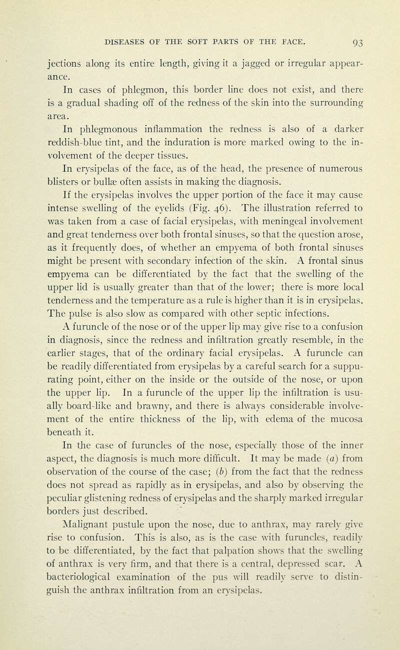 jections along its entire length, giving it a jagged or irregular appear- ance. In cases of phlegmon, this border line does not exist, and there is a gradual shading off of the redness of the skin into the surrounding area. In phlegmonous inflammation the redness is also of a darker reddish-blue tint, and the induration is more marked owing to the in- volvement of the deeper tissues. In erysipelas of the face, as of the head, the presence of numerous blisters or bullae often assists in making the diagnosis. If the erysipelas involves the upper portion of the face it may cause intense svv^elling of the eyelids (Fig. 46). The illustration referred to was taken from a case of facial erysipelas, with meningeal involvement and great tenderness over both frontal sinuses, so that the cjuestion arose, as it frequently does, of whether an empyema of both frontal sinuses might be present with secondary infection of the skin. A frontal sinus empyema can be differentiated by the fact that the swelling of the upper hd is usually greater than that of the lower; there is more local tenderness and the temperature as a rule is higher than it is in eiysipelas. The pulse is also slow as compared with other septic infections. A furuncle of the nose or of the upper lip may give rise to a confusion in diagnosis, since the redness and infiltration greatly resemble, in the earlier stages, that of the ordinary facial erysipelas. A furuncle can be readily differentiated from erysipelas by a careful search for a suppu- rating point, either on the inside or the outside of the nose, or upon the upper lip. In a furuncle of the upper hp the infiltration is usu- ally board-Uke and brawny, and there is always considerable involve- ment of the entire thickness of the hp, with edema of the mucosa beneath it. In tjie case of furuncles of the nose, especially those of the inner aspect, the diagnosis is much more difficult. It may be made (a) from observation of the course of the case; (b) from the fact that the redness does not spread as rapidly as in erysipelas, and also by observing the pecuhar ghstening redness of erysipelas and the sharply marked irregular borders just described. Mahgnant pustule upon the nose, due to anthrax, may rarely give rise to confusion. This is also, as is the case with furuncles, readily to be differentiated, by the fact that palpation shows that the swelling of anthrax is very firm, and that there is a central, depressed scar. A bacteriological examination of the pus will readily serve to distin- guish the anthrax infiltration from an erysipelas.