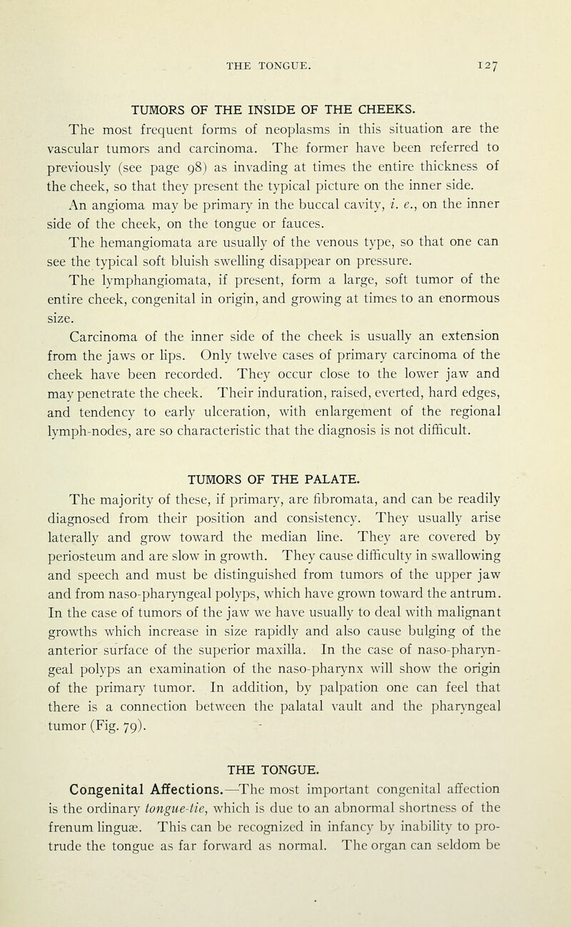 TUMORS OF THE INSIDE OF THE CHEEKS. The most frequent forms of neoplasms in this situation are the vascular tumors and carcinoma. The former have been referred to previously (see page 98) as invading at times the entire thickness of the cheek, so that they present the typical picture on the inner side. An angioma may be primary in the buccal cavity, i. e., on the inner side of the cheek, on the tongue or fauces. The hemangiomata are usually of the venous type, so that one can see the typical soft bluish swelling disappear on pressure. The lymphangiomata, if present, form a large, soft tumor of the entire cheek, congenital in origin, and growing at times to an enormous size. Carcinoma of the inner side of the cheek is usually an extension from the jaws or hps. Only twelve cases of primary carcinoma of the cheek have been recorded. They occur close to the lower jaw and may penetrate the cheek. Their induration, raised, everted, hard edges, and tendency to early ulceration, with enlargement of the regional lymph-nodes, are so characteristic that the diagnosis is not difficult. TUMORS OF THE PALATE. The majority of these, if primary, are fibromata, and can be readily diagnosed from their position and consistency. They usually arise laterally and grow toward the median line. They are covered by periosteum and are slow in growth. They cause difficulty in swallowing and speech and must be distinguished from tumors of the upper jaw and from naso-pharyngeal polyps, which have grown toward the antrum. In the case of tumors of the jaw we have usually to deal with mahgnant growths which increase in size rapidly and also cause bulging of the anterior surface of the superior maxilla. In the case of naso-pharyn- geal polyps an examination of the naso-pharynx will show the origin of the primary tumor. In addition, by palpation one can feel that there is a connection between the palatal vault and the pharyngeal tumor (Fig. 79). THE TONGUE. Congenital Affections.—The most important congenital affection is the ordinary tongue-tie, which is due to an abnormal shortness of the frenum linguee. This can be recognized in infancy by inability to pro- trude the tongue as far forward as normal. The organ can seldom be