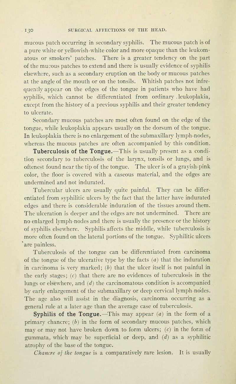 mucous patch occurring in secondan,' syphilis. The mucous patch is of a pure white or yellowish-white color and more opaque than the leukom- atous or smokers' patches. There is a greater tendency on the part of the mucous patches to extend and there is usually evidence of syphihs elsewhere, such as a secondary eruption on the body or mucous patches at the angle of the mouth or on the tonsils. Whitish patches not infre- quently appear on the edges of the tongue in patients who have had syphihs, which cannot be differentiated from ordinan,^ , leukoplakia, except from the histon, of a previous syphihs and their greater tendency to ulcerate. Secondary mucous patches are most often found on the edge of the tongue, while leukoplakia appears usually on the dorsum of the tongue. In leukoplakia there is no enlargement of the submaxillar}^ lymph-nodes, whereas the mucous patches are often accompanied by this condition. Tuberculosis of the Tongue.—This is usually present as a condi- tion secondary to tuberculosis of the lar}-nx, tonsils or lungs, and is oftenest found near the tip of the tongue. The ulcer is of a grayish-pink color, the floor is covered with a caseous material, and the edges are undermined and not indurated. Tubercular ulcers are usually quite painful. They can be differ- entiated from syphiHtic ulcers by the fact that the latter have indurated edges and there is considerable induration of the tissues around them. The ulceration is deeper and the edges are not undermined. There are no enlarged lymph-nodes and there is usually the presence or the history of syphihs elsewhere. Syphihs affects the middle, while tuberculosis is more often found on the lateral portions of the tongue. SyphiHtic ulcers 'are painless. Tuberculosis of the tongue can be differentiated from carcinoma of the tongue of the ulcerative type by the facts (a) that the induration in carcinoma is verj^ marked; (b) that the ulcer itself is not painful in the early stages; (c) that there are no evidences of tuberculosis in the lungs or elsewhere, and (d) the carcinomatous condition is accompanied by early enlargement of the submaxillary or deep cervical lymph-nodes. The age also will assist in the diagnosis, carcinoma occurring as a general rule at a later age than the average case of tuberculosis. Syphilis of the Tongue.—This may appear (a) in the form of a primary chancre; (b) in the form of secondar}' mucous patches, which may or may not have broken down to form ulcers; (c) in the form of gummata, which may be superficial or deep, and (d) as a syphilitic atrophy of the base of the tongue. Chancre of the tongue is a comparatively rare lesion. It is usually