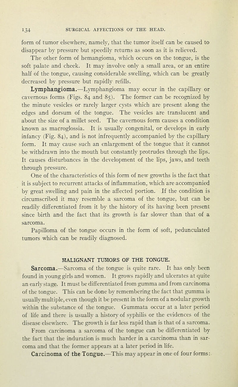 form of tumor elsewhere, namely, that the tumor itself can be caused to disappear by pressure but speedily returns as soon as it is relieved. The other form of hemangioma, which occurs on the tongue, is the soft palate and cheek. It may involve only a small area, or an entire half of the tongue, causing considerable swelKng, which can be greatly decreased by pressure but rapidly refills. Lymphangioma.—Lymphangioma may occur in the capillar}^ or cavernous fonns (Figs. 84 and 85). The former can be recognized by the minute vesicles or rarely larger cysts which are present along the edges and dorsum of the tongue. The vesicles are translucent and about the size of a millet seed. The cavernous form causes a condition knowTi as macroglossia. It is usually congenital, or develops in early infancy (Fig. 84), and is not infrequently accompanied by the capillary form. It may cause such an enlargement of the tongue that it cannot be withdrawn into the mouth but constantly protrudes through the Kps. It causes disturbances in the development of the Hps, jaws, and teeth through pressure. One of the characteristics of this form of new growths is the fact that it is subject to recurrent attacks of inflammation, which are accompanied by great swelHng and pain in the affected portion. If the condition is circumscribed it may resemble a sarcoma of the tongue, but can be readily differentiated from it by the histon,- of its having been present since birth and the fact that its growth is far slower than that of a sarcoma. Papilloma of the tongue occurs in the form of soft, pedunculated tumors which can be readilv diagnosed. MALIGNANT TUMORS OF THE TONGUE. Sarcoma.—Sarcoma of the tongue is quite rare. It has only been found in young girls and women. It grows rapidly and ulcerates at quite an early stage. It must be differentiated from gumma and from carcinoma of the tongue. This can be done by remembering the fact that gumma is usually multiple, even though it be present in the form of a nodular growth within the substance of the tongue. Gummata occur at a later period of Hfe and there is usually a history of syphiHs or the evidences of the disease elsewhere. The growth is far less rapid than is that of a sarcoma. From carcinoma a sarcoma of the tongue can be differentiated by the fact that the induration is much harder in a carcinoma than in sar- coma and that the former appears at a later period in hfe. Carcinoma of the Tongue.—This may appear in one of four forms: