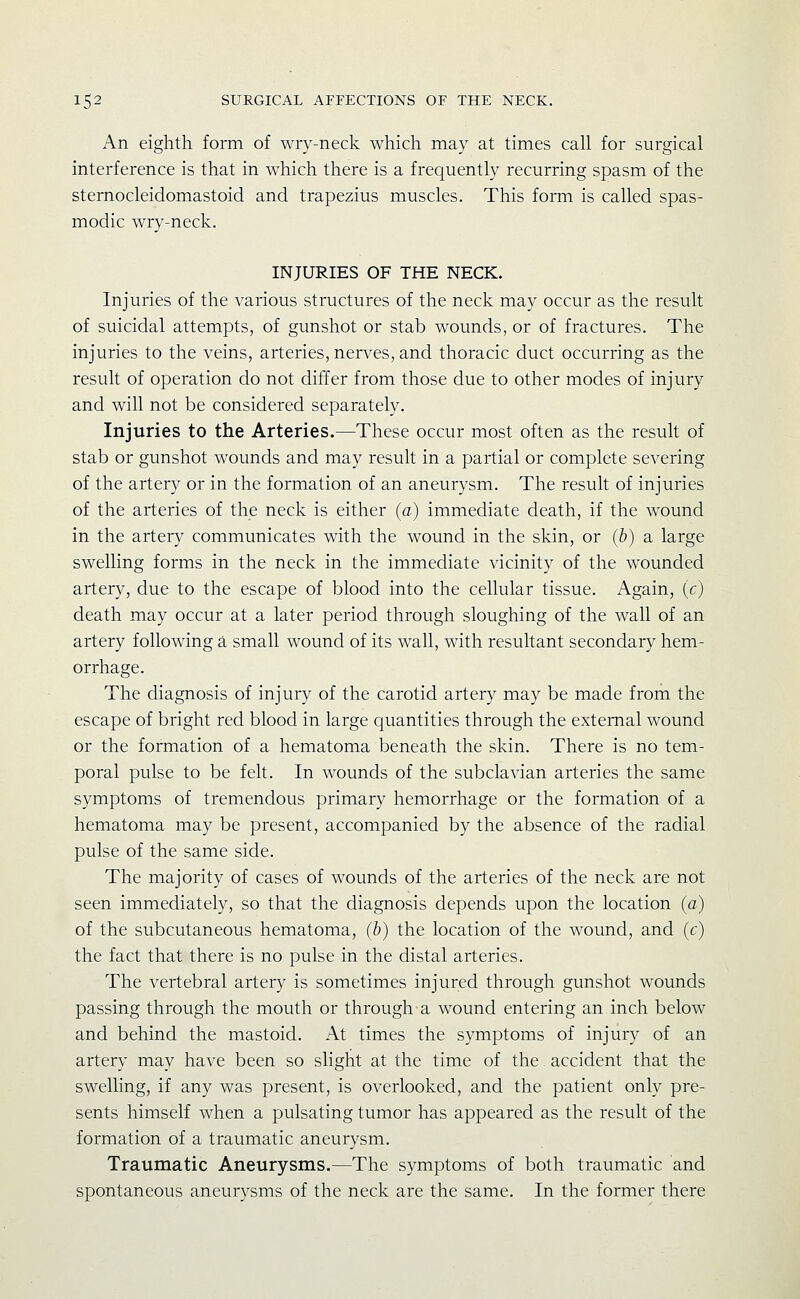 An eighth form of wry-neck which may at times call for surgical interference is that in which there is a frequently recurring spasm of the sternocleidomastoid and trapezius muscles. This form is called spas- modic wry-neck. INJURIES OF THE NECK. Injuries of the various structures of the neck may occur as the result of suicidal attempts, of gunshot or stab wounds, or of fractures. The injuries to the veins, arteries, nerves, and thoracic duct occurring as the result of operation do not differ from those due to other modes of injury and will not be considered separately. Injuries to the Arteries.—These occur most often as the result of stab or gunshot wounds and may result in a partial or complete severing of the artery or in the formation of an aneurysm. The result of injuries of the arteries of the neck is either (a) immediate death, if the wound in the artery communicates with the wound in the skin, or (b) a large swelling forms in the neck in the immediate vicinity of the wounded artery, due to the escape of blood into the cellular tissue. Again, (c) death may occur at a later period through sloughing of the wall of an artery following a small wound of its wall, with resultant secondary hem- orrhage. The diagnosis of injury of the carotid artery may be made from the escape of bright red blood in large quantities through the external wound or the formation of a hematoma beneath the skin. There is no tem- poral pulse to be felt. In wounds of the subclavian arteries the same symptoms of tremendous primary hemorrhage or the formation of a hematoma may be present, accompanied by the absence of the radial pulse of the same side. The majority of cases of wounds of the arteries of the neck are not seen immediately, so that the diagnosis depends upon the location (a) of the subcutaneous hematoma, (b) the location of the wound, and (c) the fact that there is no pulse in the distal arteries. The vertebral artery is sometimes injured through gunshot wounds passing through the mouth or through a wound entering an inch below and behind the mastoid. At times the symptoms of injury of an artery may have been so slight at the time of the. accident that the swelling, if any was present, is overlooked, and the patient only pre- sents himself when a pulsating tumor has appeared as the result of the formation of a traumatic aneurysm. Traumatic Aneurysms.—The symptoms of both traumatic and spontaneous aneurysms of the neck are the same. In the former there