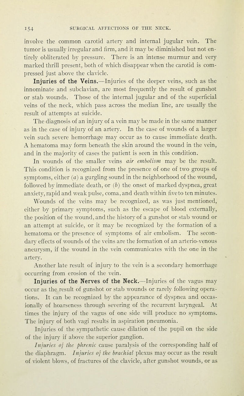 involve the common carotid artery and internal jugular vein. The tumor is usually irregular and lirm, and it may be diminished but not en- tirely obliterated by pressure. There is an intense murmur and very marked thrill present, both of which disappear when the carotid is com- pressed just above the clavicle. Injuries of the Veins.—Injuries of the deeper veins, such as the innominate and subclavian, are most frequently the result of gunshot or stab v^'ounds. Those of the internal jugular and of the superficial veins of the neck, which pass across the median fine, are usually the result of attempts at suicide. The diagnosis of an injur}' of a vein may be made in the same manner as in the case of injury of an arter}'. In the case of wounds of a larger vein such severe hemorrhage may occur as to cause immediate death. A hematoma may form beneath the skin around the wound in the vein, and in the majority of cases the patient is seen in this condition. In wounds of the smaller veins air embolism may be the result. This condition is recognized from the presence of one of two groups of s}Tnptoms, either (a) a gurghng sound in the neighborhood of the wound, followed by immediate death, or (b) the onset of marked dyspnea, great anxiety, rapid and weak pulse, coma, and death within five to ten minutes. Wounds of the veins may be recognized, as was just mentioned, either by primary symptoms, such as the escape of blood externally, the position of the wound, and the history of a gunshot or stab wound or an attempt at suicide, or it may be recognized by the formation of a hematoma or the presence of symptoms of air embohsm. The secon- dary efi'ects of wounds of the veins are the formation of an arterio-venous aneurysm, if the wound in the vein communicates with the one in the artery. Another late result of injury to the vein is a secondary hemorrhage occurring from erosion of the vein. Injuries of the Nerves of the Neck.—Injuries of the vagus may occur as the result of gunshot or stab wounds or rarely following opera- tions. It can be recognized by the appearance of dyspnea and occas- ionally of hoarseness through severing of the recurrent lar}Tigeal. At times the injur}- of the vagus of one side will produce no s}Tiiptoms. The injur}' of both vagi results in aspiration pneumonia. Injuries of the sympathetic cause dilation of the pupil on the side of the injury if above the superior ganglion. Injuries oj the phrenic cause paralysis of the corresponding half of the diaphragm. Injuries of the brachial plexus ma}' occur as the result of violent blows, of fractures of the clavicle, after gunshot wounds, or as