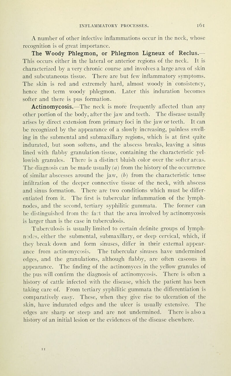 A number of other infective inflammations occur in the neck, whose recognition is of great importance. The Woody Phlegmon, or Phlegmon Ligneux of Reclus.— This occurs either in the lateral or anterior regions of the neck. It is characterized by a very chronic course and involves a large area of skin and subcutaneous tissue. There are but few inflammatory symptoms. The skin is red and extremely hard, almost woody in consistency, hence the term woody phlegmon. Later this induration becomes softer and there is pus formation. Actinomycosis.—The neck is more frequently affected than any other portion of the body, after the jaw and teeth. The disease usually arises by direct extension from primary foci in the jaw or teeth. It can be recognized by the appearance of a slowly increasing, painless swell- ing in the submental and submaxillary regions, which is at first quite indurated, but soon softens, and the abscess breaks, leaving a sinus lined with flabby granulation-tissue, containing the characteristic yel- lowish granules. There is a distinct bluish color over the softer areas. The diagnosis can be made usually (a) from the history of the occurrence of similar abscesses around the jaw, (b) from the characteristic tense infiltration of the deeper connective tissue of the neck, with abscess and sinus formation. There are two conditions which must be differ- entiated from it. The first is tubercular inflammation of the lymph- nodes, and the second, tertiary syphilitic gummata. The former can be distinguished from the fact that the area involved by actinomycosis is larger than is the case in tuberculosis. Tuberculosis is usually hmited to certain definite groups of lymph- nodes, either the submental, submaxillary, or deep cervical, which, if they break down and form sinuses, differ in their external appear- ance from actinomycosis. The tubercular sinuses have undermined edges, and the granulations, although flabby, are often caseous in appearance. The finding of the actinomyccs in the yellow granules of the pus will confirm the diagnosis of actinomycosis. There is often a history of cattle infected with the disease, which the patient has been taking care of. From tertiary syphilitic gummata the differentiation is comparatively easy. These, when they give rise to ulceration of the skin, have indurated edges and the ulcer is usually extensive. The edges are sharp or steep and are not undermined. There is also a history of an initial lesion or the evidences of the disease elsewhere.
