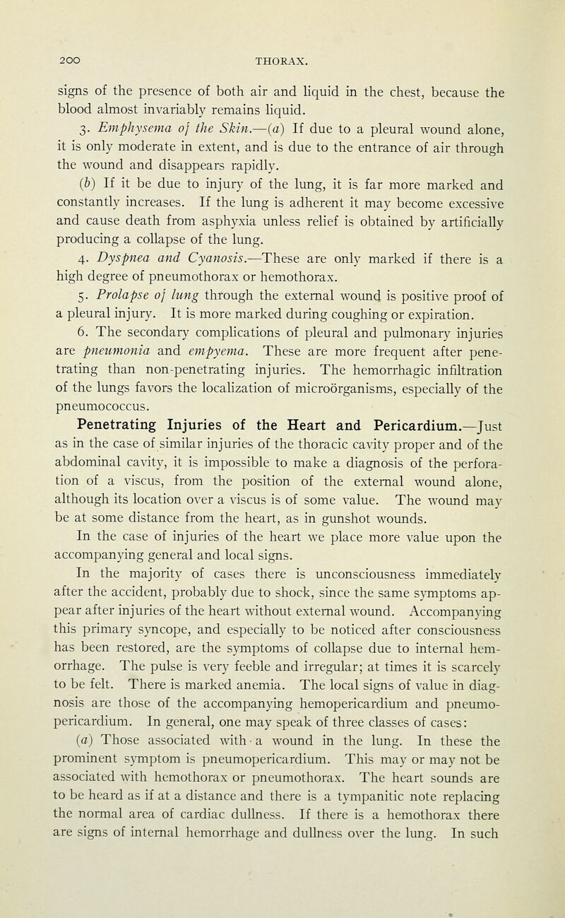 signs of the presence of both air and Hquid in the chest, because the blood almost invariably remains liquid. 3. Emphysema of the Skin.—{a) If due to a pleural wound alone, it is only moderate in extent, and is due to the entrance of air through the wound and disappears rapidly. (5) If it be due to injury of the lung, it is far more marked and constantly increases. If the lung is adherent it may become excessive and cause death from asphyxia unless relief is obtained by artificially producing a collapse of the lung. 4. Dyspnea and Cyanosis.—These are only marked if there is a high degree of pneumothorax or hemothorax. 5. Prolapse of lung through the external wound is positive proof of a pleural injury. It is more marked during coughing or expiration. 6. The secondary comphcations of pleural and pulmonary injuries are pneumonia and empyema. These are more frequent after pene- trating than non-penetrating injuries. The hemorrhagic infiltration of the lungs favors the localization of microorganisms, especially of the pneumococcus. Penetrating Injuries of the Heart and Pericardium.—Just as in the case of similar injuries of the thoracic cavity proper and of the abdominal cavity, it is impossible to make a diagnosis of the perfora- tion of a viscus, from the position of the external wound alone, although its location over a viscus is of some value. The wound may be at some distance from the heart, as in gunshot wounds. In the case of injuries of the heart we place more value upon the accompanying general and local signs. In the majority of cases there is unconsciousness immediatelv after the accident, probably due to shock, since the same symptoms ap- pear after injuries of the heart without external wound. Accompanying this primary syncope, and especially to be noticed after consciousness has been restored, are the symptoms of collapse due to internal hem- orrhage. The pulse is very feeble and irregular; at times it is scarcely to be felt. There is marked anemia. The local signs of value in diag- nosis are those of the accompanying hemopericardium and pneumo- pericardium. In general, one may speak of three classes of cases: {a) Those associated with ■ a wound in the lung. In these the prominent symptom is pneumopericardium. This may or may not be associated with hemothorax or pneumothorax. The heart sounds are to be heard as if at a distance and there is a tympanitic note replacing the normal area of cardiac dullness. If there is a hemothorax there are signs of internal hemorrhage and dullness over the lung. In such