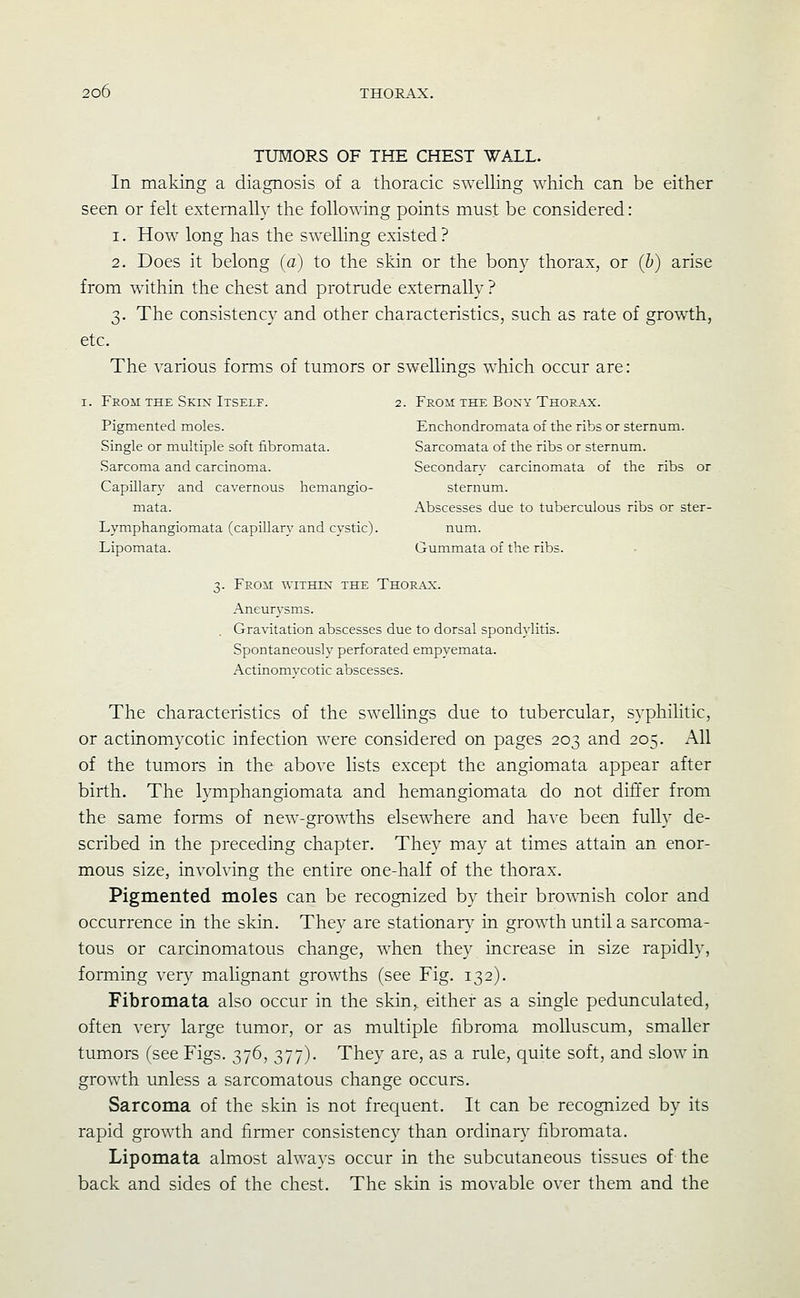 TUMORS OF THE CHEST WALL. In making a diagnosis of a thoracic swelling which can be either seen or felt externally the follo^^ing points must be considered: 1. How long has the swelling existed? 2. Does it belong (a) to the skin or the bony thorax, or (h) arise from within the chest and protrude externally ? 3. The consistency and other characteristics, such as rate of growth, etc. The various forms of tumors or swellings which occur are: I. From THE Skix Itself. 2. From the Boxy Thoe_a.x. Pigmented moles. Enchondromata of the ribs or sternum. Single or multiple soft fibromata. Sarcomata of the ribs or sternum. Sarcoma and carcinoma. Secondary carcinomata of the ribs or Capillary and cavernous hemangio- sternum. mata. Abscesses due to tuberculous ribs or ster- Lymphangiomata (capillary and cystic). num. Lipomata. Gummata of the ribs. 3. From within the Thor.a^:. Aneur3'sms. . Gravitation abscesses due to dorsal spondylitis. Spontaneously perforated empyemata. Actinomycotic abscesses. The characteristics of the swellings due to tubercular, syphilitic, or actinomycotic infection were considered on pages 203 and 205. All of the tumors in the above lists except the angiomata appear after birth. The tymphangiomata and hemangiomata do not differ from the same forms of new-growths elsewhere and have been fully de- scribed in the preceding chapter. They may at times attain an enor- mous size, involving the entire one-half of the thorax. Pigmented moles can be recognized by their bro^A^lish color and occurrence in the skin. They are stationary' in growth until a sarcoma- tous or carcinomatous change, when they increase in size rapidly, forming very malignant growths (see Fig. 132). Fibromata also occur in the skin^ eithei- as a single pedunculated, often very large tumor, or as multiple fibroma molluscum, smaller tumors (see Figs. 376, 377). They are, as a rule, quite soft, and slow in growth unless a sarcomatous change occurs. Sarcoma of the skin is not frequent. It can be recognized by its rapid growth and firmer consistency than ordinary fibromata. Lipomata almost always occur in the subcutaneous tissues of the back and sides of the chest. The skin is movable over them and the