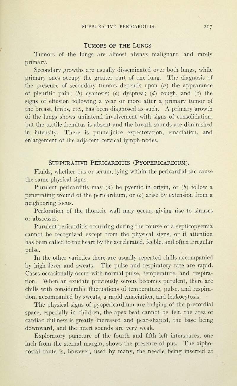 Tumors of the Lungs. Tumors of the lungs are almost always malignant, and rarely primary. Secondary growths are usually disseminated over both lungs, while primary ones occupy the greater part of one lung. The diagnosis of the presence of secondary tumors depends upon (a) the appearance of pleuritic pain; (b) cyanosis; (c) dyspnea; (d) cough, and (e) the signs of effusion following a year or more after a primary tumor of the breast, limbs, etc., has been diagnosed as such. A primary growth of the lungs shows unilateral involvement with signs of consolidation, but the tactile fremitus is absent and the breath sounds are diminished in intensity. There is prune-juice expectoration, emaciation, and enlargement of the adjacent cervical lymph-nodes. Suppurative Pericarditis (Pyopericardium). Fluids, whether pus or serum, lying within the pericardial sac cause the same physical signs. Purulent pericarditis may (a) be pyemic in origin, or (b) follow a penetrating wound of the pericardium, or (c) arise by extension from a neighboring focus. Perforation of the thoracic wall may occur, giving rise to sinuses or abscesses. Purulent pericarditis occurring during the course of a septicopyemia cannot be recognized except from the physical signs, or if attention has been called to the heart by the accelerated, feeble, and often irregular pulse. In the other varieties there are usually repeated chills accompanied by high fever and sweats. The pulse and respiratory rate are rapid. Cases occasionally occur with normal pulse, temperature, and respira- tion. When an exudate previously serous becomes purulent, there are chills with considerable fluctuations of temperature, pulse, and respira- tion, accompanied by sweats, a rapid emaciation, and leukocytosis. The physical signs of pyopericardium are bulging of the precordial space, especially in children, the apex-beat cannot be felt, the area of cardiac dullness is greatly increased and pear-shaped, the base being downward, and the heart sounds are very weak. Exploratory puncture of the fourth and fifth left interspaces, one inch from the sternal margin, shows the presence of pus. The xipho- costal route is, however, used by many, the needle being inserted at
