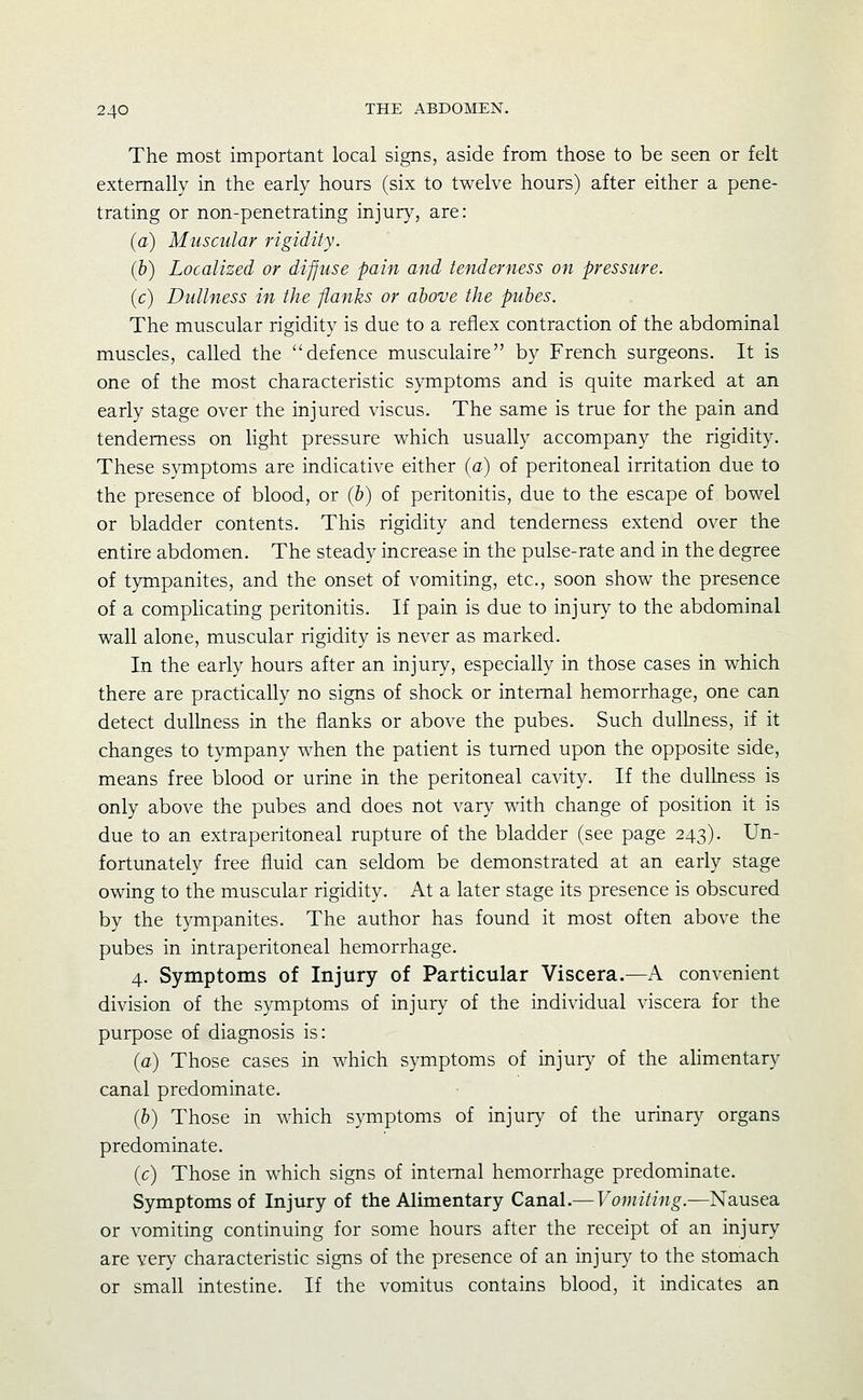 The most important local signs, aside from those to be seen or felt externally in the early hours (six to twelve hours) after either a pene- trating or non-penetrating injury, are: (a) Muscular rigidity. (b) Localized or diffuse pain and tenderness on pressure. (c) Dullness in the flanks or above the pubes. The muscular rigidity is due to a reflex contraction of the abdominal muscles, called the defence musculaire by French surgeons. It is one of the most characteristic symptoms and is quite marked at an early stage over the injured viscus. The same is true for the pain and tenderness on Hght pressure which usually accompany the rigidity. These symptoms are indicative either (a) of peritoneal irritation due to the presence of blood, or (b) of peritonitis, due to the escape of bowel or bladder contents. This rigidity and tenderness extend over the entire abdomen. The steady increase in the pulse-rate and in the degree of tympanites, and the onset of vomiting, etc., soon show the presence of a complicating peritonitis. If pain is due to injury to the abdominal wall alone, muscular rigidity is never as marked. In the early hours after an injury, especially in those cases in which there are practically no signs of shock or internal hemorrhage, one can detect dulhiess in the flanks or above the pubes. Such dullness, if it changes to tympany when the patient is turned upon the opposite side, means free blood or urine in the peritoneal cavity. If the dullness is only above the pubes and does not vary with change of position it is due to an extraperitoneal rupture of the bladder (see page 243). Un- fortunately free fluid can seldom be demonstrated at an early stage owing to the muscular rigidity. At a later stage its presence is obscured by the tympanites. The author has found it most often above the pubes in intraperitoneal hemorrhage. 4. Symptoms of Injury of Particular Viscera.—A convenient division of the symptoms of injury of the individual viscera for the purpose of diagnosis is: (a) Those cases in which symptoms of injur}^ of the ahmentary canal predominate. (b) Those in which symptoms of injury^ of the urinary organs predominate. (c) Those in which signs of internal hemorrhage predominate. Symptoms of Injury of the Alimentary Canal.— Vomiting.—Nausea or vomiting continuing for some hours after the receipt of an injury are very characteristic signs of the presence of an injury to the stomach or small intestine. If the vomitus contains blood, it indicates an