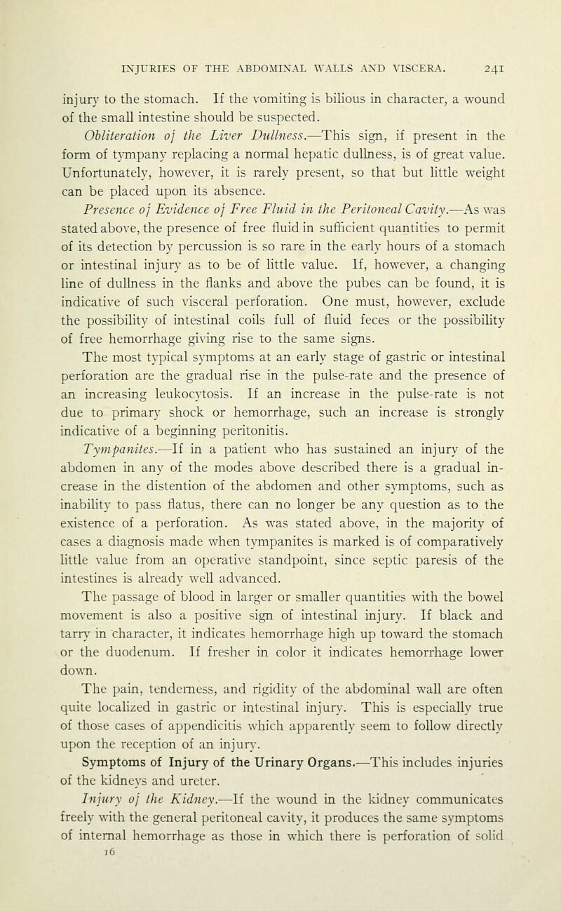 injury to the stomach. If the vomiting is bihous in character, a wound of the small intestine should be suspected. Obliteration of the Liver Dullness.—This sign, if present in the form of tympany replacing a normal hepatic dullness, is of great value. Unfortunately, however, it is rarely present, so that but little weight can be placed upon its absence. Presence of Evidence of Free Fluid in the Peritoneal Cavity.—As was stated above, the presence of free fluid in sufficient quantities to permit of its detection by percussion is so rare in the early hours of a stomach or intestinal injury as to be of little value. If, however, a changing line of dullness in the flanks and above the pubes can be found, it is indicative of such visceral perforation. One must, however, exclude the possibility of intestinal coils full of fluid feces or the possibility of free hemorrhage giving rise to the same signs. The most typical symptoms at an early stage of gastric or intestinal perforation are the gradual rise in the pulse-rate and the presence of an increasing leukocytosis. If an increase in the pulse-rate is not due to primary shock or hemorrhage, such an increase is strongly indicative of a beginning peritonitis. Tympanites.—If in a patient who has sustained an injury of the abdomen in any of the modes above described there is a gradual in- crease in the distention of the abdomen and other symptoms, such as inability to pass flatus, there can no longer be any question as to the existence of a perforation. As was stated above, in the majority of cases a diagnosis made when tympanites is marked is of comparatively little value from an operative standpoint, since septic paresis of the intestines is already well advanced. The passage of blood in larger or smaller quantities with the bowel movement is also a positive sign of intestinal injury. If black and tarr\ in character, it indicates hemorrhage high up toward the stomach or the duodenum. If fresher in color it indicates hemorrhage lower down. The pain, tenderness, and rigidity of the abdominal wall are often quite localized in gastric or intestinal injur}-. This is especially true of those cases of appendicitis which apparently seem to follow directly upon the reception of an injury. Symptoms of Injury of the Urinary Organs.—This includes injuries of the kidneys and ureter. Injury of the Kidney.—If the wound in the kidney communicates freely with the general peritoneal cavity, it produces the same symptoms of internal hemorrhage as those in which there is perforation of solid 16