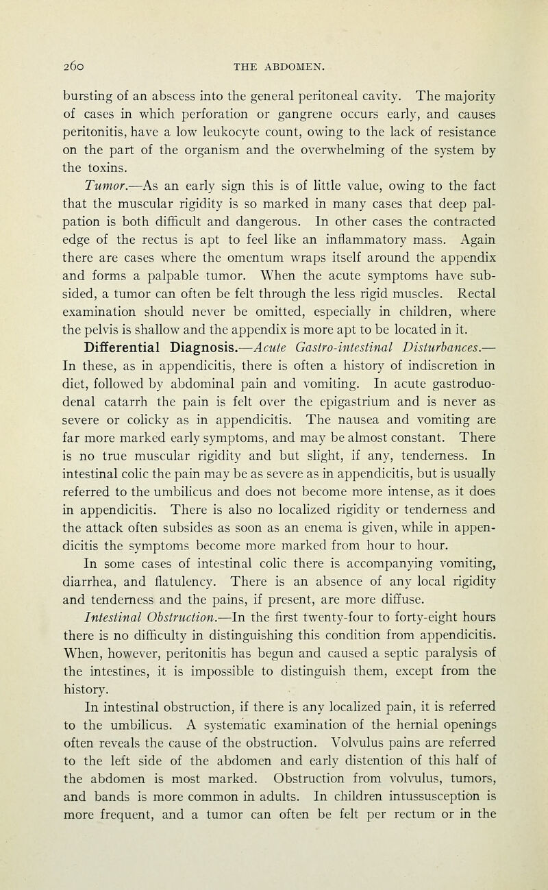 bursting of an abscess into the general peritoneal cavity. The majority of cases in which perforation or gangrene occurs early, and causes peritonitis, have a low leukocyte count, owing to the lack of resistance on the part of the organism and the overwhelming of the system by the toxins. Tumor.—As an early sign this is of little value, owing to the fact that the muscular rigidity is so marked in many cases that deep pal- pation is both difficult and dangerous. In other cases the contracted edge of the rectus is apt to feel like an inflammatory mass. Again there are cases where the omentum wraps itself around the appendix and forms a palpable tumor. When the acute symptoms have sub- sided, a tumor can often be felt through the less rigid muscles. Rectal examination should never be omitted, especially in children, where the pelvis is shallow and the appendix is more apt to be located in it. Differential Diagnosis.—Acute Gastro-intestinal Disturbances.— In these, as in appendicitis, there is often a history of indiscretion in diet, followed by abdominal pain and vomiting. In acute gastroduo- denal catarrh the pain is felt over the epigastrium and is never as severe or colicky as in appendicitis. The nausea and vomiting are far more marked early symptoms, and may be almost constant. There is no true muscular rigidity and but shght, if any, tenderness. In intestinal colic the pain may be as severe as in appendicitis, but is usually referred to the umbilicus and does not become more intense, as it does in appendicitis. There is also no locaHzed rigidity or tenderness and the attack often subsides as soon as an enema is given, while in appen- dicitis the symptoms become more marked from hour to hour. In some cases of intestinal colic there is accompanying vomiting, diarrhea, and flatulency. There is an absence of any local rigidity and tenderness and the pains, if present, are more diffuse. Intestinal Obstruction.—In the first twenty-four to forty-eight hours there is no difficulty in distinguishing this condition from appendicitis. When, however, peritonitis has begun and caused a septic paralysis of the intestines, it is impossible to distinguish them, except from the history. In intestinal obstruction, if there is any localized pain, it is referred to the umbilicus. A systematic examination of the hernial openings often reveals the cause of the obstruction. Volvulus pains are referred to the left side of the abdomen and early distention of this half of the abdomen is most marked. Obstruction from volvulus, tumors, and bands is more common in adults. In children intussusception is more frequent, and a tumor can often be felt per rectum or in the