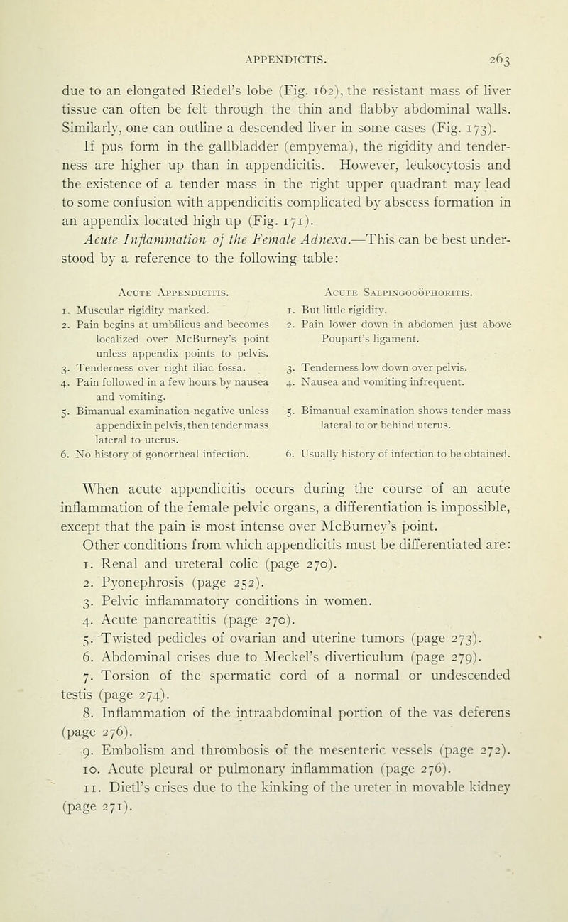 due to an elongated Riedel's lobe (Fig. 162), the resistant mass of liver tissue can often be felt through the thin and flabby abdominal walls. Similarly, one can outline a descended liver in some cases (Fig. 173). If pus form in the gallbladder (empyema), the rigidity and tender- ness are higher up than in appendicitis. However, leukocytosis and the existence of a tender mass in the right upper quadrant may lead to some confusion with appendicitis complicated by abscess formation in an appendix located high up (Fig. 171). Acute Inflammation of the Female Adnexa.—This can be best under- stood by a reference to the follo^nng table: Acute Appendicitis. Acute Salpixgooophoritis. 1. Muscular rigidity marked. i. But little rigidity. 2. Pain begins at umbilicus and becomes 2. Pain lower down in abdomen just above localized over McBurney's point Poupart's ligament, unless appendix points to pelvis. 3. Tenderness over right iliac fossa. 3. Tenderness low down over pehds. 4. Pain followed in a few hours by nausea 4. Nausea and vomiting infrequent. and vomiting. 5. Bimanual examination negative unless 5. Bimanual examination shows tender mass appendix in pelvis, then tender mass lateral to or behind uterus, lateral to uterus. 6. No history of gonorrheal infection. 6. Usually history of infection to be obtained. When acute appendicitis occurs during the course of an acute inflammation of the female pelvic organs, a differentiation is impossible, except that the pain is most intense over ]\IcBumey's point. Other conditions from which appendicitis must be differentiated are: 1. Renal and ureteral coKc (page 270). 2. Pyonephrosis (page 252). 3. Pelvic inflammatory conditions in women. 4. Acute pancreatitis (page 270). 5. Twisted pedicles of ovarian and uterine tumors (page 273). 6. Abdominal crises due to ^leckel's diverticulum (page 279). 7. Torsion of the spermatic cord of a normal or undescended testis (page 274). 8. Inflammation of the intraabdominal portion of the vas deferens (page 276). 9. Embolism and thrombosis of the mesenteric vessels (page 272). 10. Acute pleural or pulmonary inflammation (page 276). 11. Dietl's crises due to the kinking of the ureter in movable Iddney (page 271).