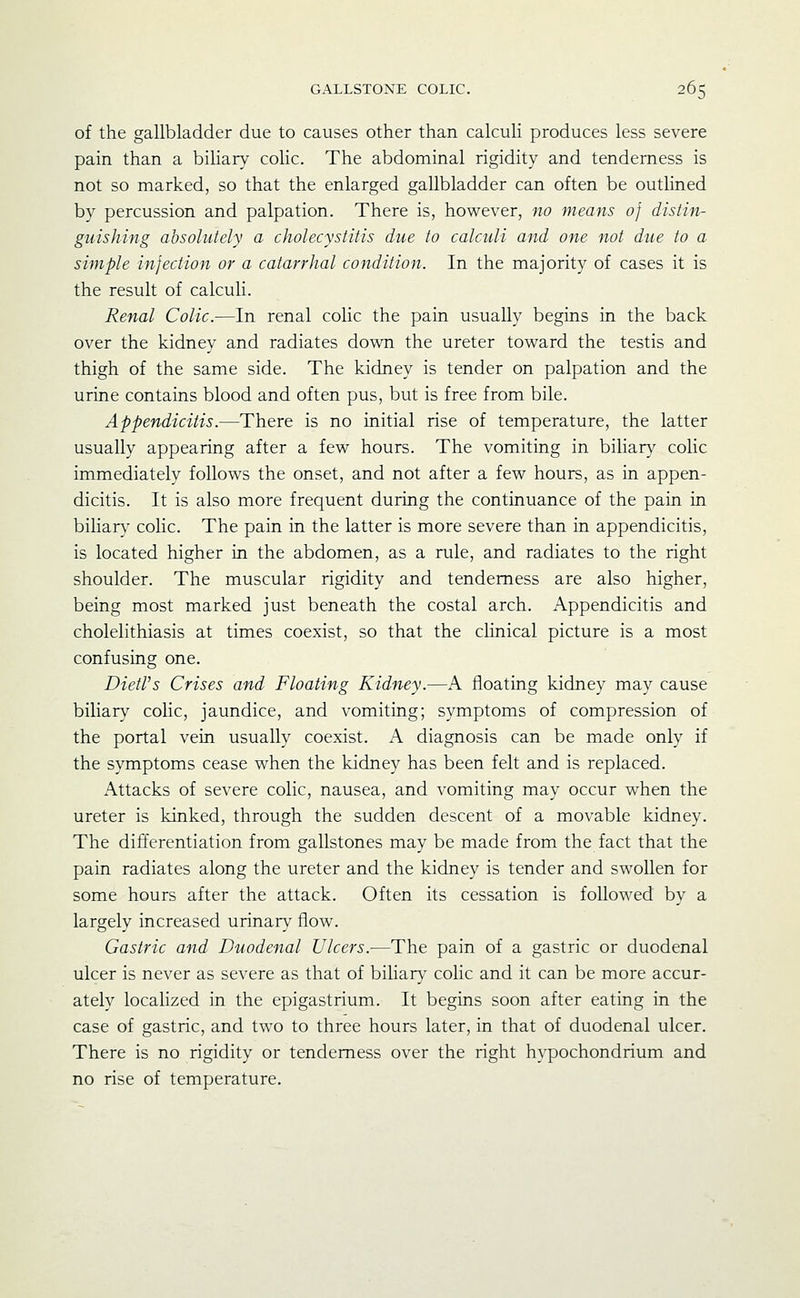 of the gallbladder due to causes other than calculi produces less severe pain than a biliary colic. The abdominal rigidity and tenderness is not so marked, so that the enlarged gallbladder can often be outlined by percussion and palpation. There is, however, no means of distin- guishing absolutely a cholecystitis due to calculi and one not due to a simple infection or a catarrhal condition. In the majority of cases it is the result of calculi. Renal Colic.—In renal colic the pain usually begins in the back over the kidney and radiates down the ureter toward the testis and thigh of the same side. The kidney is tender on palpation and the urine contains blood and often pus, but is free from bile. Appendicitis.—There is no initial rise of temperature, the latter usually appearing after a few hours. The vomiting in biliary colic immediately follows the onset, and not after a few hours, as in appen- dicitis. It is also more frequent during the continuance of the pain in biliarv- colic. The pain in the latter is more severe than in appendicitis, is located higher in the abdomen, as a rule, and radiates to the right shoulder. The muscular rigidity and tenderness are also higher, being most marked just beneath the costal arch. Appendicitis and cholelithiasis at times coexist, so that the clinical picture is a most confusing one. DietVs Crises and Floating Kidney.—A floating kidney may cause biliary colic, jaundice, and vomiting; symptoms of compression of the portal vein usually coexist. K diagnosis can be made only if the symptoms cease when the kidney has been felt and is replaced. Attacks of severe colic, nausea, and vomiting may occur when the ureter is kinked, through the sudden descent of a movable kidney. The differentiation from gallstones may be made from the fact that the pain radiates along the ureter and the kidney is tender and swollen for some hours after the attack. Often its cessation is followed by a largely increased urinary flow. Gastric and Duodenal Ulcers.-—The pain of a gastric or duodenal ulcer is never as severe as that of biliary colic and it can be more accur- ately localized in the epigastrium. It begins soon after eating in the case of gastric, and two to three hours later, in that of duodenal ulcer. There is no rigidity or tenderness over the right hypochondrium and no rise of temperature.