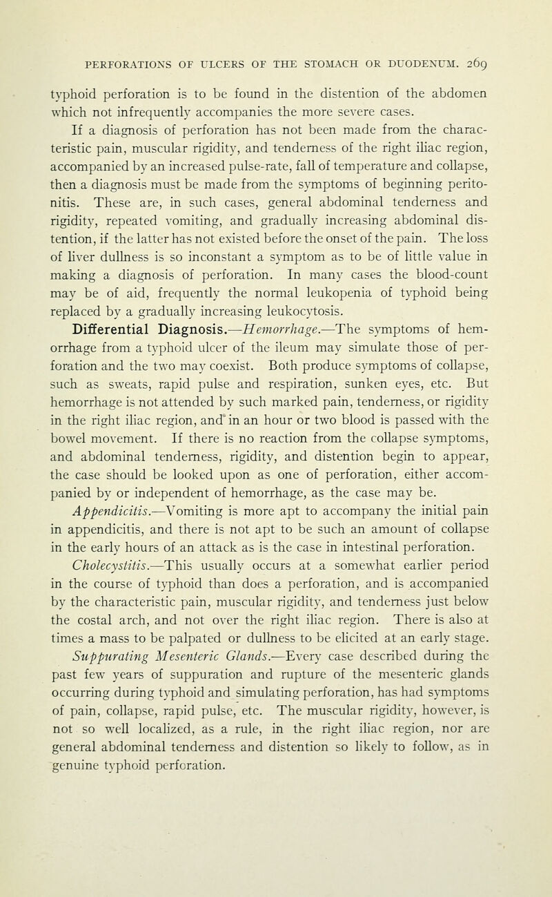 typhoid perforation is to be found in the distention of the abdomen which not infrequently accompanies the more severe cases. If a diagnosis of perforation has not been made from the charac- teristic pain, muscular rigidity, and tenderness of the right ihac region, accompanied by an increased pulse-rate, fall of temperature and collapse, then a diagnosis must be made from the S}Tiiptoms of beginning perito- nitis. These are, in such cases, general abdominal tenderness and rigidity, repeated vomiting, and gradually increasing abdominal dis- tention, if the latter has not existed before the onset of the pain. The loss of liver dullness is so inconstant a symptom as to be of little value in making a diagnosis of perforation. In many cases the blood-count may be of aid, frequently the normal leukopenia of typhoid being replaced by a gradually increasing leukocytosis. Differential Diagnosis.—Hemorrhage.—The symptoms of hem- orrhage from a typhoid ulcer of the ileum may simulate those of per- foration and the two may coexist. Both produce symptoms of collapse, such as sweats, rapid pulse and respiration, sunken eyes, etc. But hemorrhage is not attended by such marked pain, tenderness, or rigidity in the right ihac region, and in an hour or two blood is passed with the bowel movement. If there is no reaction from the collapse symptoms, and abdominal tenderness, rigidity, and distention begin to appear, the case should be looked upon as one of perforation, either accom- panied by or independent of hemorrhage, as the case may be. Appendicitis.—Vomiting is more apt to accompany the initial pain in appendicitis, and there is not apt to be such an amount of collapse in the early hours of an attack as is the case in intestinal perforation. Cholecystitis.—This usually occurs at a somewhat earlier period in the course of typhoid than does a perforation, and is accompanied by the characteristic pain, muscular rigidity, and tenderness just below the costal arch, and not over the right ihac region. There is also at times a mass to be palpated or dullness to be elicited at an early stage. Suppurating Mesenteric Glands.—Every case described during the past few years of suppuration and rupture of the mesenteric glands occurring during typhoid and simulating perforation, has had symptoms of pain, collapse, rapid pulse, etc. The muscular rigidity, however, is not so well localized, as a rule, in the right ihac region, nor are general abdominal tenderness and distention so hkely to follow, as in genuine typhoid perforation.